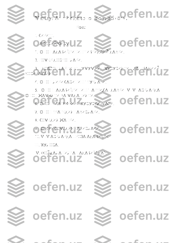 Мавзу: Антик давр юнон адабиёти .
                                          Режа:
I .  КИРИШ.
II .  АСОСИЙ КИСМ :
1. ЮНОН АДАБИЁТИНИНГ ИБТИДОИЙ ДАВРИ.
2. ГОМЕР ДОСТОНЛАРИ.
3.   ДОСТОНЛАРНИНГ   УМУМИЙ   ХУСУСИЯТИ   ВА   БАДИИЙ
ВОСИТАЛАРИ. 
4. ЮНОН ЛИРИКАСИНИНГ ТУРЛАРИ.
5.   ЮНОН   АДАБИЁТИНИНГ   АТТИКА   ДАВРИ   V - IV   АСРЛАРДА
ЮНОН ЖАМИЯТИ ВА МАДАНИЯТИ.
6. ЮНОН ТЕАТРИНИНГ ХУСУСИЯТЛАРИ.
7. ЮНОН  ТРАГЕДИЯНАВИСЛАРИ.
8. КОМЕДИЯ ЖАНРИ.
9.   ЮНОН  КОМЕДИЯНАВИСЛАРИ.
10.  V - IV АСРЛАРДА ПРОЗА АДАБИЁТИ
           III. ХУЛОСА.
IV. ФОЙДАЛАНИЛГАН АДАБИЁТЛАР.
                                    