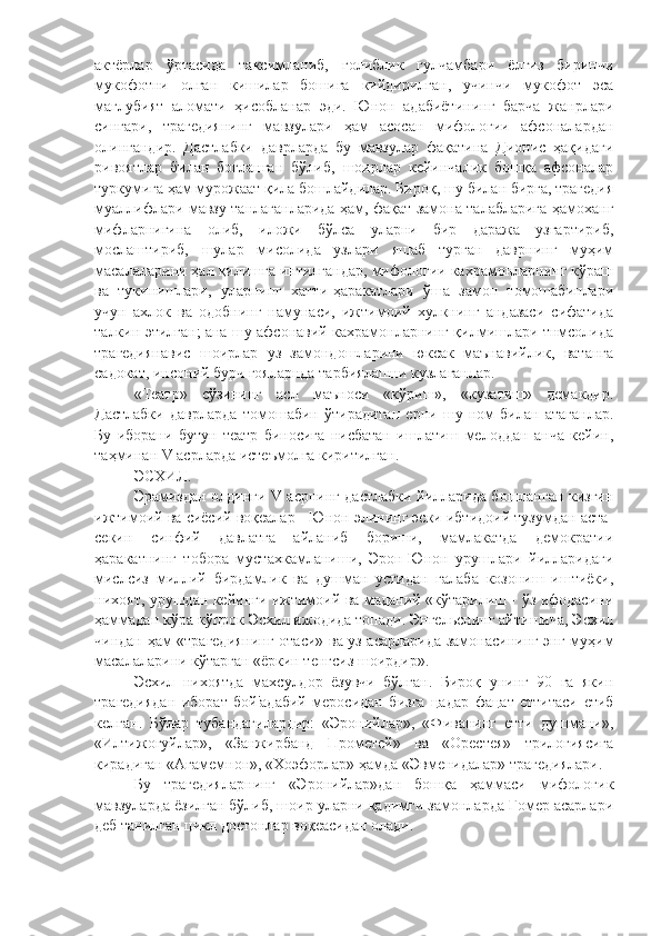 актёрлар   ўртасида   таксимланиб,   голиблик   гулчамбари   ёлгиз   биринчи
мукофотни   олган   кишилар   бошига   кийдирилган,   учинчи   мукофот   эса
маглубият   аломати   ҳисобланар   эди.   Юнон   адабиётининг   барча   жанрлари
сингари,   трагедиянинг   мавзулари   ҳам   асосан   мифологии   афсоналардан
олингандир.   Дастлабки   даврларда   бу   мавзулар   фақатина   Дионис   ҳақидаги
ривоятлар   билан   богланган   бўлиб,   шоирлар   кейинчалик   бошқа   афсоналар
туркумига ҳам мурожаат қила бошлайдилар. Бироқ, шу билан бирга, трагедия
муаллифлари мавзу танлаганларида ҳам, фақат замона талабларига ҳамоханг
мифларнигина   олиб,   иложи   бўлса   уларни   бир   даража   узгартириб,
мослаштириб,   шулар   мисолида   узлари   яшаб   турган   даврнинг   муҳим
масалаларини ҳал қилишга интилгандар, мифологии кахрамонларнинг кўраш
ва   тукинишлари,   уларнинг   хатти-ҳаракатлари   ўша   замон   томошабинлари
учун   ахлок   ва   одобнинг   намунаси,   ижтимоий   хулкнинг   андазаси   сифатида
талкин этилган; ана шу афсонавий кахрамонларнинг қилмишлари тнмсолида
трагедиянавис   шоирлар   уз   замондошларини   юксак   маънавийлик,   ватанга
садокат, инсоний бурч гояларнда тарбиялашни кузлаганлар. 
«Театр»   сўзининг   асл   маъноси   «кўриш»,   «кузатиш»   демакдир.
Дастлабки   даврларда   томо ш абин   ў тирадиган   ерни   шу   ном   билан   атаганлар.
Бу   иборани   бутун   театр   биносига   нисбатан   ишлатиш   мелоддан   анча   кейин,
таҳминан V асрларда истеъмолга киритилган.
ЭСХИЛ.
Эрамиздан олдинги V асрнинг дастлабки йилларида бошланган кизгин
ижтимоий ва сиёсий воқеалар - Юнон элининг эски ибтидоий тузумдан аста-
секин   синфий   давлатга   айланиб   бориши,   мамлакатда   демократии
ҳаракатнинг   тобора   мустахкамланиши,   Эрон-Юнон   урушлари   йилларидаги
мислсиз   миллий   бирдамлик   ва   душман   устидан   галаба   козониш   иштиёки,
нихоят, урушдан кейинги ижтимоий ва маданий «кўтарилиш - ўз ифодасини
ҳаммадан кўра кўпрок Эсхил ижодида топади. Энгельснинг айтишича, Эсхил
чиндан ҳам «трагедиянинг отаси» ва уз асарларида замонасининг энг муҳим
масалаларини кўтарган «ёркин тенгсиз шоирдир».
Эсхил   нихоятда   махсулдор   ёзувчи   бўлган.   Бироқ   унинг   90   га   якин
трагедиядан   иборат   бой'адабий   меросидан   бизга   цадар   фацат   еттитаси   етиб
келган.   Бўлар   тубандагилардир:   «Эронийлар»,   «Фиванинг   етти   душмани»,
«Илтижогуйлар»,   «Занжирбанд   Прометей»   ва   «Орестея»   трилогиясига
кирадиган «Агамемнон», «Хоэфорлар» ҳамда «Эвменидалар» трагедиялари. 
Бу   трагедияларнинг   «Эронийлар»дан   бошқа   ҳаммаси   мифологик
мавзуларда ёзилган бўлиб, шоир уларни қадимги замонларда Гомер асарлари
деб танилган цикл достонлар воқеасидан олади.  