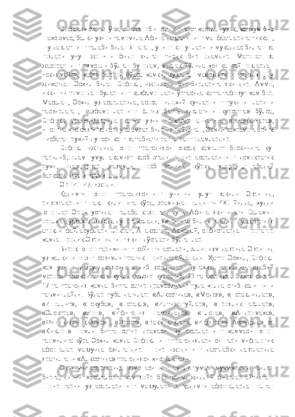 Софокл истаган ўша олижаноб инсон конкрет ҳаётдан узоқ, мавхум бир
шахс эмас, балки узини тамомила Афина давлатининг манфаатларига тиккан,
шу давлатнинг талаби билан яшаган, унинг конунларини мукаддае билган ва
гоялари   учун   жонини   фидо   қилган   тирик   бир   одамдир.   Матонат   ва
жасоратнинг   тимсоли   бўлган   бу   одам,   маслак   йўлида   ҳеч   кандай   говлардан
чекинмайди,   ҳаёти   барбод   бўлса   ҳамки,   кузлаган   максадига   интилади.   Шу
жихатдан   Эсхил   билан   Софокл,   ижодлари   бир-бирларига   якиндир.   Аммо,
иккинчи томондан буларнинг казфамонлари ўртасида катта тафовут ҳам бор.
Масалан,   Эсхил   уз   асарларида,   асосан   илохий   кучларнинг   тукинишларини
тасвирлаган,   казфамонларнинг   ёлгиз   битта   хислатини   курсатга»   бўлса,
Софокл   трагедияларида   катнашувчи   шахслар   анчагина   «одамбашара»,
инсонга хос севги ва дарду аламлар билан яшайдиган, Эсхил кахрамонларига
нисбатан рухий дунеси кенг ва табиати ранго-ранг одамлардир. 
Софокл   ижодида   юнон   трагедияси   юксак   камолот   боскичига   ку-
тарилиб,   оламшумул   акамият   касб   этади.   Шоир   асарларининг   демократик
рухи,   одампарвар   мазмуни,   ноёб   бадиий   к ў рки   уларнинг   абадий
баркаётлигини таъминлади.
ЭВРИПИД  ижоди.
Қадимги   юнон   трагедиясининг   учинчи   улуғ   вақили   Эврипид,
ривоятларнинг   накл   қилишига   кўра,   эрамиздан   олдинги   480   йилда,   худди
юнонлар   Эрон   устидан   галаба   козонган   куни   Афина   якинидаги   Саламин
оролида ўртахол оилада дунёга келади, яхшигина билим олади. Шу даврнинг
атоқли   файласуфлари   Сократ,   Анаксагор,   Архелай,   софистлардан   Протагор
ҳамда Продик Эврипиднинг яқин дўстлари бўлганлар. 
Бироқ   юнон   тарихининг   кейинги   асрлари,   эллинизм   даврида   Эврипид
уз   ҳалқининг   энг   севимли   трагик   шоирига   айланади.   Ҳатто   Эсхил,   Софокл
ҳам   унинг   довруги   соясида   колиб   кетадилар.   Бу   ахвол   шоирнинг   адабий
мероси   такдирига   ҳам   кучли   таъсир   курсатиб,   92   та   асаридан   бизга   қадар  
17   та   трагедия   ҳамда   битта   сатир   драмасининг   тула   холда   етиб   келишини
таъминлайди.   Бўлар   тубандагилар:   «Алкестида»,   «Медея»,   «Гераклидлар»,
«Иполлит»,   «Гекуба»,   «Геракл»,   «Илтижогуйлар»,   «Троялик   аёллар»,
«Электра»,   «Ион»,   «Йфигения   Тавридада»,   «Елена»,   «Андромаха»,
«Финикияли   қизлар»   ,   «Орест»,   «Вакх   кизлар»,   «Ифигения   Авлидада»   ва
«Киклоп»   номли   битта   сатир   драмаси.   Бу   асарларнинг   ҳаммаси   юнон
таомилига   кўра   Эсхил   ҳамда   Софоклнинг   трагедиялари   сингари   мифологик
афсоналар   мавзуида   ёзилгандир.   Шоир   ижодининг   дастлабки   даврларида
яратилгани «Алкестида» трагедияси ҳисобланади. 
Эврипид   асарларида   замонасининг   турли-туман   муаммолари   билан
бирга,   диний   масалаларга   ҳам   дойр   бир   канча   жиддий   фикрлар   айтилган.
Шоир   гарчи   уз   асарларининг   мавзуларини   қадимги   афсоналардан   олган 