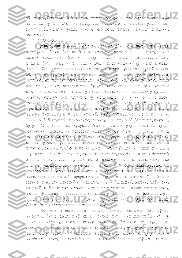 бўлса  ҳам,  Эсхил  ва   Софоклга  нисбатан   эски  диний  эътикодларга  қарашида
катта тафовут бор. Эврипид маъбудларни тасвир этганида аксар уларни паст
эхтирос   бандалари,   ужар,   инжик,   касоскор,   беракм   шахслар   сифатида
курсатади. 
КОМЕДИЯ жанри.
Турли-туман  қизикчиликлар   билан  томошабинни  кулдириб   ёки  хаетда
учрайдиган   баъзи   бир   манфий   ҳодисаларни   масҳаралаш   —   комедиянинг
асосий   максадидир.   Ўзининг   ножуя   ишлари   билан   дездеонларга   озор
етказган бирон одамни - боёнларни, амалдорларни зажвий қўшиқларда мазах
қилиш   Юнонистон   қишлокларида   тез-тез   учраб   турадиган   оддий   ҳодиса
бўлган.   Мазкур   қўшиқларни   ижро   этувчи   кишилар   турли   хайвонлар,
паррандалар   ва   курт-кумурскалар   тусида   кийиниб,   кўча-куйларда   юрар
эканлар.   Дионис   маросимлари   бундай   расмларнинг   яна   ҳам   кенгрок
ёйилишига катта имкониятлар тугдиради. Комедиянинг дастлабки унсурлари
ҳозирча   маълум   бир   тартибга   тушмаган   ана   шу   оддий   кишлок   расм-
русмларидан   униб   чиккандир.   Кейинчалик   комедиялар   драматик
мусобакалар   каторига   киритилгач,   хажвий   қўшиқлар,   кулгили   ҳодисалар
маълум   бир   мавзуга   мослаштирилиб,   муайян   драматик   шаклга   солинади.
Олдинги бобларда айтганимиздек, эрамиздан илгариги V-IV асрлар, умуман,
бутун   Юнонистон   ва,   хусусан,   Афина   давлати   учун   никоятда   кучли
ижтимоий   ва   маданий   тараққиёт   даври   бўлган.   Аммо,   шу   билан   бирга,
кулдорлик   заминида   яратилган   демократия   тузумининг   зиддиятлари,   айрим
социал   гурухлар   ўртасидаги   қарама-қаршиликлар   кун   сайин   кескинлашиб
бормокда эди. Дастлабки комедиянавис шоирлар ўзларининг асарларида ана
шу нуксонларни фош этишга, кулги ва сатира ёрдами билан уларни бартараф
этишга   интилганлар.   Шундай   қилиб,   «Қадимги   аттика   комедияси»   деб
аталмиш   махсус   адабий   оқим   майдонга   келади.   Уткир   сиёсий   жушкинлик,
демократия   душманларига   қарши   муросасизлик   қадимги   аттика
комедиясининг   асосий   хусусиятидир.   Бу   комедия   ижтимоий   каётнинг
жамики соҳаларига сиёсий ҳодисаларга, илмий-фалсафий, адабий, тарбиявий,
ахлокий   ва   бошқа   турли-туман   масалаларга   такалган.   Махур   жанрда   ижод
қилган кўпдаи-кўп шоирлар орасида фақат уч кишининг номи бизга маълум.
Булар   Кратин,   Эвполид   ҳамда   Аристофандир.   Шулардан   фақат
Аристофаннинг асарларигина сақланиб қолган. 
  Қадимги   комедиянавис   шоирлар   орасида   асарлари   озми-кўпми
микдорда   бизга   қадар   етиб   келган   бирдан-бир   шоир   Аристофандир.   Бу
шоирнинг   ижодида   комедия   мазмун   жихатидан   бенихоят   кенгаяди,   шакл
жихатидан юксакликка кўтарилади. Бинобарин, биз учун бу зот то шу кунга
қадар   махур   жанрнинг   дастлабки   яккаю   ягона   вақили   ва   бутун   жаҳон
микёсида   комедия   адабиётининг   кекса   бобокалони   бўлиб   қолади. 