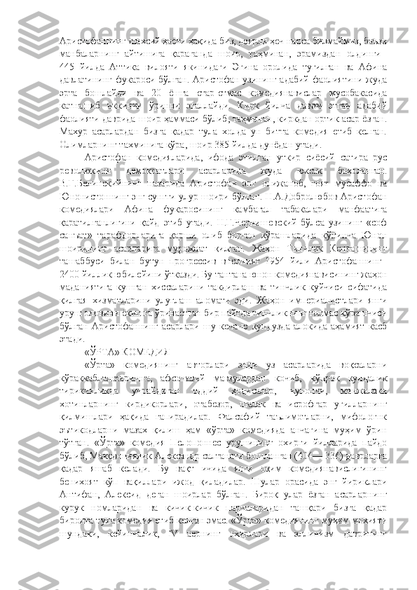 Аристофаннинг шахсий ҳаёти ҳақида биз, деярли ҳеч нарса билмаймиз, баъзи
манбаларнинг   айтишига   қараганда   шоир,   таҳминан,   эрамиздан   олдинги  
445   йилда   Аттика   вилояти   якинидаги   Эгина   оролида   тугилган   ва   Афина
давлатининг фукароси бўлган. Аристофан узининг адабий фаолиятини жуда
эрта   бошлайди   ва   20   ёшга   етар-етмас   комедиянавислар   мусобакасида
катнашиб   иккинчи   ўринни   эгаллайди.   Кирк   йилча   давом   этган   адабий
фаолияти даврида шоир ҳаммаси бўлиб, таҳминан, киркдан ортик асар ёзган.
Махур   асарлардан   бизга   қадар   тула   холда   ун   битта   комедия   етиб   келган.
Олимларнинг тахминига кўра, шоир 385 йилда дунёдан утади.
Аристофан   комедияларида,   ифода   этилган   уткир   сиёсий   сатира   рус
революкион   демократлари   асарларида   жуда   юксак   бахоланган.
В.Г.Белинскийнинг   назарида   Аристофан   энг   олижаноб,   гоят   мусаффо   ва
Юнонистоннинг энг сунгги улур шоири бўлган. Н.А.Добролюбов Аристофан
комедиялари   Афина   фукаросининг   камбагал   табакалари   манфаатига
қаратилганлигини   қайд   этиб   утади.   Н.Г.Чернишевский   бўлса   узининг   «соф
санъат»   тарафдорларига   қарши   олиб   борган   кўрашларида   кўпинча   Юнон
шоирининг   асарларига   мурожаат   қилган.   Жаҳон   Тинчлик   Кенгашининг
ташаббуси   билан   бутун   прогрессив   внсоният   1954   йили   Аристофаннинг  
2400 йиллик юбилейини ўтказди. Бу тантана юнон комедиянависининг жаҳон
маданиятига   кушган   хиссаларини   такдирлаш   ва   тинчлик   куйчиси   сифатида
қилгая   хизматларини   улуғлаш   аломати   эди.   Жаҳон   империалистлари   янги
уруш оловини ёкишга ўринаётган бир пайтда тинчликнинг толмас кўрашчиси
бўлган   Аристофаннинг   асарлари   шу   кеча-ю   кундузда   алокида   аҳамият   касб
этади.
«ЎРТА» КОМЕДИЯ
«Ўрта»   комедиянинг   авторлари   энди   уз   асарларида   воқеаларни
кўраккаблаштиришга,   афсонавий   мавзулардан   кочиб,   кўпрок   кундалик
тирикчиликда   учрайдиган   оддий   ҳодисалар,   чунончи,   манжалаки
хотинларнинг   кирдикорлари,   отабезор,   шалак   ва   исрофгар   угилларнинг
қилмишлари   ҳақида   гапирадилар.   Фалсафий   таълимотларни,   мифологнк
эътикодларни   мазах   қилиш   ҳам   «ўрта»   комедияда   анчагина   муҳим   ўрин
тўтган.   «Ўрта»   комедия   Пелопоннес   урушининг   охирги   йилларида   пайдо
бўлиб, Македониялик Александр салтанати бошланган (404— 336) даврларга
қадар   яшаб   келади.   Бу   вақт   ичида   янги   оқим   комедиянавислигининг
бенихоят   кўп   вақиллари   ижод   қиладилар.   Шулар   орасида   энг   йириклари
Антифан,   Алексид   деган   шоирлар   бўлган.   Бироқ   улар   ёзган   асарларнинг
курук   номларидан   ва   кичик-кичик   парчаларидан   ташқари   бизга   қадар
биронта тула комедия етиб келган эмас. «Ўрта» комедиянинг муҳим мохияти
шундаки,   кейинчалик,   IV   аернинг   охирлари   ва   эллинизм   даврининг 