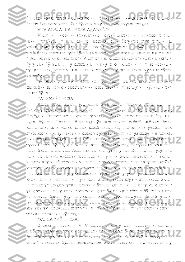 бошланишида.   комедиянависликнинг   бу   тури   «Янги»   комедия   деб   аталган
бошқа бир оқимнинг пайдо бўлишига кучли таъсир курсатгандир,
V - IV АСРЛАРДА ПРОЗА АДАБИЁТИ .
V   асрнинг   иккинчи   яримларида   шеърий   адабиётнинг   доираси   борган
сайин   торайиб,   прозада   ёзилган   асарлар   сони   бетухтов   орта   боради   ва
кейинчалик,   аттика   даврининг   охирларрга   қадар   насрий   шакл   юнон
адабиётининг етакчи тури бўлиб қолади. Бизнинг замонда кенг ривож топган
роман ҳамда ҳикоя жанрлари V аср аттика классик адабиёти даврида деярли
бутунлай   бўлмаган.   Шу   сабабли   антик   дунё   кишиларининг   проза   ҳақидаги
тушунчалари,   ҳозирги   замон   кишиларининг   тушунчаларига   мутлақо   тўғри
келмайди. 
Бинобарин,   қадимги   Юнонистонда   наср   шаклида   ёзилган   тарихий,
фалсафий ва нотиклик асарлари чинакам бадиий прозага утиш йўлидаги бир
довон бўлган.
ТАРИХИЙ ПРОЗА .
Асари   бизга   қадар   тула   холда   етиб   келган   тарихий   прозанинг   энг
биринчи   намояндаси   Геродотдир.   Геродот   таҳминан   485   йилда   Кичик
Осиёдаги   Галикарнас   шаҳрида   тугилади.   Унинг   отаси   анчагина   бадавлат
одам   бўлган.   Геродот   ёшлигида   ў з   ватанининг   сиёсий   заётида   фаол
катнашади,   кейинчалик   кандай   сабаб   биландир,   она   юртини   умрбод   тарк
этиб, ҳаётининг кўп кисмини саёхатда ўтказади. Геродот уз асарини «Тарих»,
яъни   «тадкикот»   деб   атаган.   Кейинчалик,   Александрия   олимлари   бу   асарни
туккиз   бобга   бўлиб,   ҳар   бирини   юнон   мифологиясидаги   туккизта   музанинг
номи   билан   атаганлар.   Асар   якиндагина   бўлиб   ўтган   Эрон-Юнон   урушига
багишлангандир.   «Зероки   замонларнинг   ўтиши   билан   одамларнинг   қилган
ишлари унутилиб кетмаслиги, юнонлар ҳамда варварларнинг улуғ ва ажойиб
казрамонликлари   мактовсиз   колмаслиги   ва,   шунингдек,   улар   нима   сабабдан
бир-бирлари   билан   урушганларини   к ў рсатиш»   учун   шу   асарни   ёзишга
киришганини   Геродотнинг   узи   қайд   этади.   Бироқ   ёзувчи   эронийлар   билан
юнонлар ўртасидаги уруш тарихини бошлашдан олдин, ана шу ҳалқларнинг
узоқ утмишлари, уларнинг кайси ҳалқлар билан муносабатда бўлганликлари
ва   кимлар   билан   урушганликлари   ҳақида   тула   маълумот   бериб   утади.
Бинобарин, ўша замонларда юнонларга таниш бўлган ҳалқларнинг тарихлари
зам маълум даражада акс эттирилган бўлиб, бу  ҳ олат Геродот асарини жаҳон
тарихи даражасига кўтаради.
ФАЛСАФИЙ ПРОЗА .
Эрамиздан   олдинги   V-IV   асрларда   илм-у   фан   тараққиёти,   санъат,
адабиёт,   тарих   ва   нотиқлик   соҳаларидаги   ютуклар   билан   бир   каторда   юнон
фалсафаси   ҳам   бенихоят   кенг   ривож   топади   ва   фалсафий   тафаккурнинг
асосий   оқимлари   бўлган   материализм   ҳамда   идеализм   таълимотлари   шу 