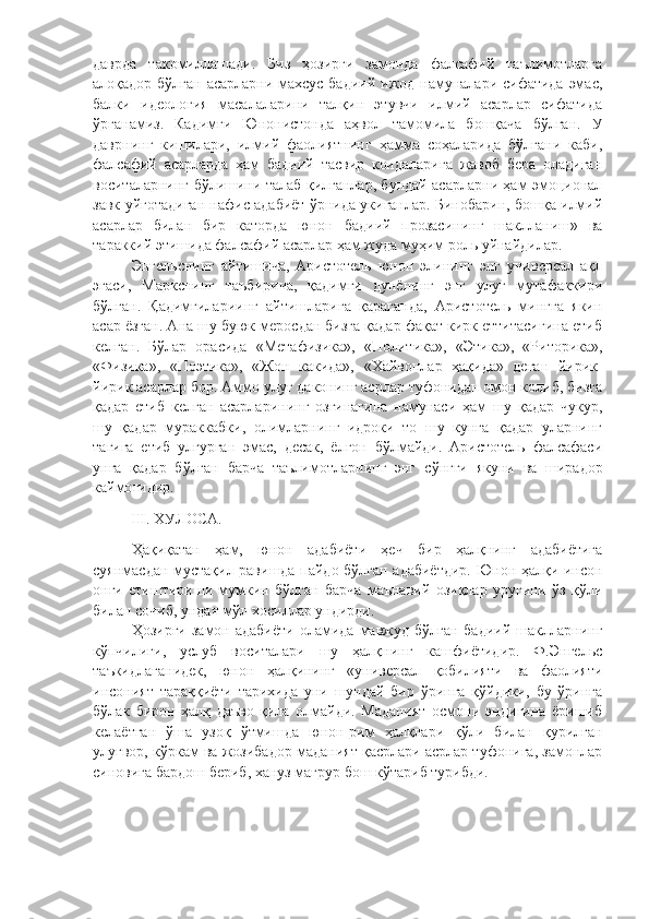 даврда   такомиллашади.   Биз   ҳозирги   замонда   фалсафий   таълимотларга
алоқадор бўлган асарларни махсус бадиий ижод намуналари сифатида эмас,
балки   идеология   масалаларини   талқин   этувчи   илмий   асарлар   сифатида
ўрганамиз.   Кадимги   Юнонистонда   аҳвол   тамомила   бошқача   бўлган.   У
даврнинг   кишилари,   илмий   фаолиятнинг   ҳамма   соҳаларида   бўлгани   каби,
фалсафий   асарларда   ҳам   бадиий   тасвир   коидаларига   жавоб   бера   оладиган
воситаларнинг бўлишини талаб қилганлар, бундай асарларни ҳам эмоционал
завк уйготадиган нафис адабиёт ўрнида укиганлар. Бинобарин, бошқа илмий
асарлар   билан   бир   каторда   юнон   бадиий   прозасининг   шаклланиш»   ва
тараккий этишида фалсафий асарлар ҳам жуда муҳим роль уйнайдилар. 
Энгельснинг   айтишича,   Аристотель   юнон   элининг   энг   универсал   ақл
эгаси,   Маркснинг   таъбирича,   қадимги   дунёнинг   энг   улуғ   мутафаккири
бўлган.   Қадимгилариинг   айтишларига   қараганда,   Аристотель   мингга   якин
асар ёзган. Ана шу буюк меросдан бизга қадар фақат кирк еттитасигина етиб
келган.   Бўлар   орасида   «Метафизика»,   «Политика»,   «Этика»,   «Риторика»,
«Физика»,   «Поэтика»,   «Жон   какида»,   «Хайвонлар   ҳақида»   деган   йирик-
йирик асарлар бор. Аммо улуғ даконинг асрлар туфонидан омон колиб, бизга
қадар   етиб   келган   асарларининг   озгинагина   намунаси   ҳам   шу   қадар   чукур,
шу   қадар   мураккабки,   олимларнинг   идроки   то   шу   кунга   қадар   уларнинг
тагига   етиб   улгурган   эмас,   десак,   ёлгон   бўлмайди.   Аристотель   фалсафаси
унга   қадар   бўлган   барча   таълимотларнинг   энг   с ў нгги   якуни   ва   ширадор
каймо ғ идир. 
           III. ХУЛОСА.
Ҳақиқатан   ҳам,   юнон   адабиёти   ҳеч   бир   ҳалқнинг   адабиётига
суянмасдан мустақил равишда пайдо бўлган адабиётдир. Юнон ҳалқи инсон
онги   етиштириши   мумкин   бўлган   барча   маънавий   озиқлар   уруғини   ўз   қўли
билан сочиб, ундан мўл хосиллар ундирди. 
Ҳозирги  замон адабиёти   оламида  мавжуд  бўлган  бадиий  шаклларнинг
кўпчилиги,   услуб   воситалари   шу   ҳалқнинг   кашфиётидир.   Ф.Энгельс
таъкидлаганидек,   юнон   ҳалқининг   «универсал   қобилияти   ва   фаолияти
инсоният   тараққиёти   тарихида   уни   шундай   бир   ўринга   қўйдики,   бу   ўринга
бўлак   бирон   ҳалқ   даъво   қила   олмайди.   Маданият   осмони   эндигина   ёришиб
келаётган   ўша   узоқ   ўтмишда   юнон-рим   ҳалқлари   қўли   билан   қурилган
улуғвор, кўркам ва жозибадор маданият қасрлари асрлар туфонига, замонлар
синовига бардош бериб, хануз мағрур бош кўтариб турибди. 