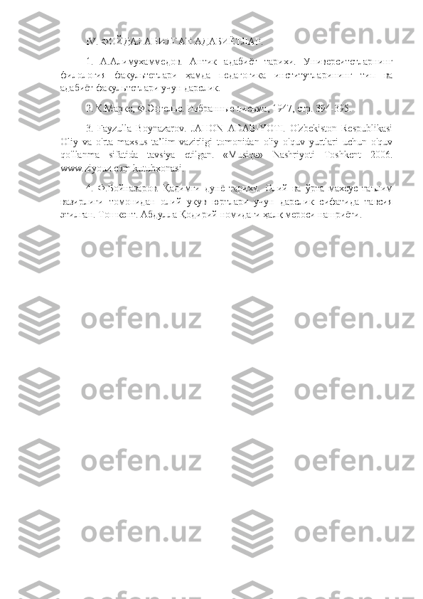 IV. ФОЙДАЛАНИЛГАН АДАБИЁТЛАР.
1.   А.Алимухаммедов.   Антик   адабиёт   тарихи.   Университетларнинг
филология   факультетлари   ҳамда   педагогика   институтларининг   тип   ва
адабиёт факультетлари учун дарслик.
2.  К.Маркс ,  Ф.Энгельс. Избранные письма, 1947, стр. 394 - 395 .
3.   Fayzulla   Boynazarov.   JAHON   ADABIYOTI.   O'zbekiston   Respublikasi
Oliy   va   o'rta   maxsus   ta’lim   vazirligi   tomonidan   oliy   o'quv   yurtlari   uchun   o'quv
qo'llanma   sifatida   tavsiya   etilgan.   «Musiqa»   Nashriyoti   Toshkent   2006.
www.ziyouz.com kutubxonasi.
4.   Ф.Бойназаров.   Қадимги   дунё   тарихи.   Олий   ва   ўрта   махсус   таълим
вазирлиги   томонидан   олий   укув   юртлари   учун   дарслик   сифатида   тавсия
этилган. Тошкент. Абдулла Қодирий номидаги ҳалқ мероси нашриёти. 