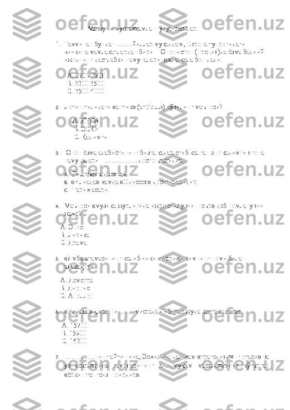                             Мавзуни мустахкамлаш учун тестлар.
1. Таҳминан бундан .........йиллар муқаддам, Европа тупроғидаги 
кичкина мамлакатлардан бири - Юнонистон (Греция)да ёзма бадиий 
ижоднинг дастлабки намуналари юзага кела бошлади. 
           А. 2700 - 2800 
           Б. 3200 3500
           С. 3500 4000
2. Лотин тилидаги «антик» (antiquus) сўзининг маъноси?
              А. ЯНГИ
                    Б. ЭСКИ
                    С. Қадимги
3. Юнон ёзма адабиётининг бизга қадар етиб келган энг қадимги ягона 
намуналари - ……………достонларидир.
                    А .  Гилгамиш   достони
                    Б.   «Илиада» ҳамда «Одиссея» достонларидир
                    С.    Тарих асари.
4. Маъноси «музика журлигида ижро этилувчи шеър»  деб номланувчи 
жанр?
            А. Эпос
            Б. Лирика
            С. Драма
5. «Ямб» атамасининг келиб чикиш тарихи  кимнинг номи билан 
алокадор ?
            А. Деметра
            Б. Дионис
            С. Аполлон
6. «Илиада» достони  ........  мисрадан иборат жуда каттакон асар.
             А.  15700
             Б. 15900
             С. 16200
7. …………..нинг айтишича, Эсхил чиндан ҳам «трагедиянинг отаси» ва
уз   асарларида   замонасининг   энг   муҳим   масалаларини   кўтарган
«ёркин тенгсиз шоирдир».
  