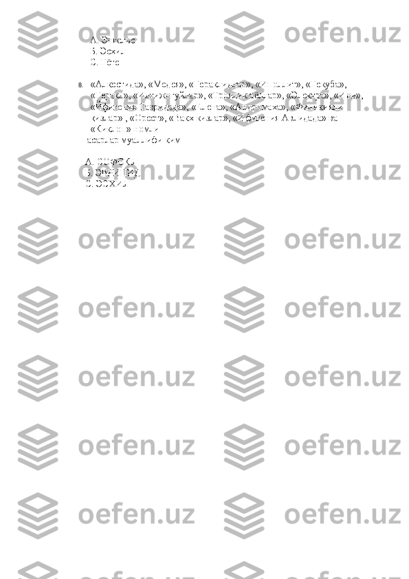               А. Энгельс
              Б. Эсхил
              С. Гёте
8. «Алкестида», «Медея», «Гераклидлар», «Иполлит», «Гекуба», 
«Геракл», «Илтижогуйлар», «Троялик аёллар», «Электра», «Ион», 
«Йфигения Тавридада», «Елена», «Андромаха», «Финикияли 
қизлар» , «Орест», «Вакх кизлар», «Ифигения Авлидада» ва 
«Киклоп» номли
             асарлар муаллифи ким
            А. СОФОКЛ
            Б. ЭВРИПИД
            С. ЭСХИЛ   