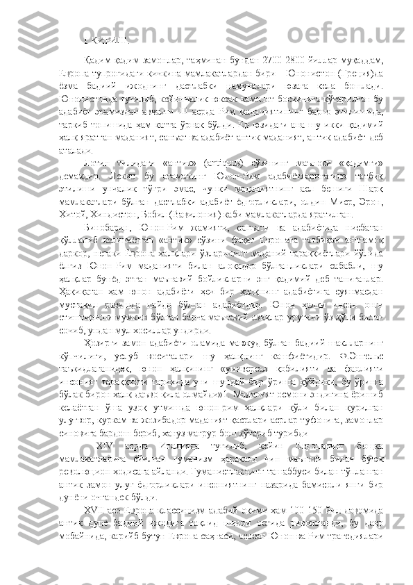 I. КИРИШ.
Қадим-қадим  замонлар,  таҳминан бундан  2700-2800 йиллар муқаддам,
Европа тупроғидаги  кичкина мамлакатлардан бири - Юнонистон (Греция)да
ёзма   бадиий   ижоднинг   дастлабки   намуналари   юзага   кела   бошлади.
Юнонистонда  туғилиб,  кейинчалик юксак  камолот  боскичига  кўтарилган бу
адабиёт   эрамиздан   аввалги   III   асрда   Рим   маданиятининг   барпо   этилишида,
таркиб   топишида   ҳам   катта   ўрнак   бўлди.   Ер   юзидаги   ана   шу   икки   қадимий
ҳалқ яратган маданият, санъат ва адабиёт антик маданият, антик адабиёт деб
аталади. 
Лотин   тилидаги   «антик»   (antiquus)   сўзининг   маъноси   «қадимги»
демакдир.   Лекин   бу   атаманинг   Юнон-Рим   адабиётларигагина   татбиқ
этилиши   унчалик   тўғри   эмас,   чунки   маданиятнинг   асл   бешиги   Шарқ
мамлакатлари   бўлган   дастлабки   адабиёт   ёдгорликлари,   олдин   Миср,   Эрон,
Хитой, Хиндистон, Бобил (Вавилония) каби мамлакатларда яратилган. 
Бинобарин,   Юнон-Рим   жамияти,   санъати   ва   адабиётига   нисбатан
қўлланиб   келинаётган   «антик»   сўзини   фақат   Европага   татбиқан   англамоқ
даркор,   негаки   Европа   ҳалқлари   ўзларининг   маданий   тараққиётлари   йўлида
ёлгиз   Юнон-Рим   маданияти   билан   алоқадор   бўлганликлари   сабабли,   шу
ҳалқлар   бунёд   этган   маънавий   бойликларни   энг   қадимий   деб   таниганлар.
Ҳақиқатан   ҳам   юнон   адабиёти   ҳеч   бир   ҳалқнинг   адабиётига   суянмасдан
мустақил   равишда   пайдо   бўлган   адабиётдир.   Юнон   ҳалқи   инсон   онги
етиштириши мумкин бўлган барча маънавий озиқлар уруғини ўз қўли билан
сочиб, ундан мул хосиллар ундирди. 
Ҳозирги  замон адабиёти   оламида  мавжуд  бўлган  бадиий  шаклларнинг
кўпчилиги,   услуб   воситалари   шу   ҳалқнинг   кашфиётидир.   Ф.Энгельс
таъкидлаганидек,   юнон   ҳалқининг   «универсал   қобилияти   ва   фаолияти
инсоният   тараққиёти   тарихида   уни   шундай   бир   ўринга   қўйдики,   бу   ўринга
бўлак бирон ҳалқ даъво қила олмайди»1. Маданият осмони эндигина ёришиб
келаётган   ўша   узоқ   утмишда   юнон-рим   ҳалқлари   қўли   билан   қурилган
улуғвор, куркам ва жозибадор маданият қасрлари асрлар туфонига, замонлар
синовига бардош бериб, хануз мағрур бош кўтариб турибди
  XIV   асрда   Италияда   туғилиб,   кейин   Европанинг   бощка
мамлакатларига   ёйилган   гуманизм   ҳаракати   чин   маъноси   билан   буюк
революцион ҳодисага айланди. Гуманистларнинг ташаббуси билан тўпланган
антик   замон   улуғ   ёдгорликлари   инсониятнинг   назарида   бамисоли   янги   бир
дунёни очгандек бўлди. 
XVII   аср Европа  классицизм  адабий  оқими ҳам  100-150  йил  давомида
антик   дунё   бадиий   ижодига   тақлид   шиори   остида   ривожланди,   бу   давр
мобайнида, карийб бутун Европа саҳнаси, асосан Юнон ва Рим трагедиялари 