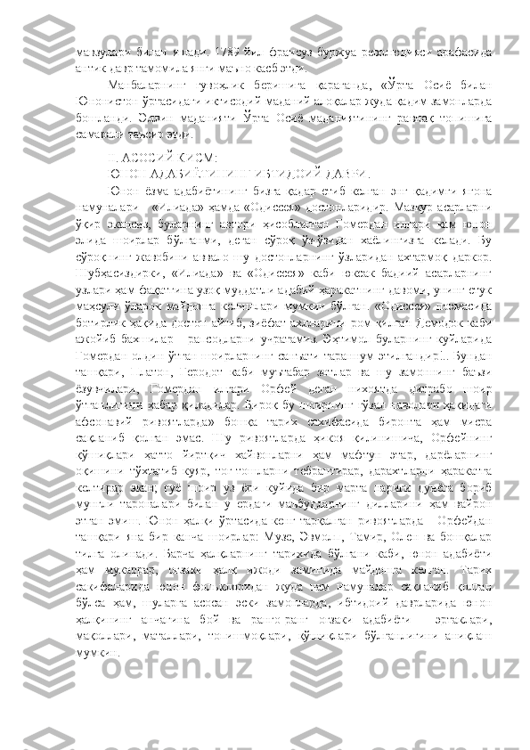 мавзулари   билан   яшади.   1789   йил   франсуз   буржуа   революцияси   арафасида
антик давр тамомила янги маъно касб этди. 
Манбаларнинг   гувоҳлик   беришига   қараганда,   «Ўрта   Осиё   билан
Юнонистон ўртасидаги иктисодий-маданий алоқалар жуда қадим замонларда
бошланди.   Эллин   маданияти   Ўрта   Осиё   маданиятининг   равнақ   топишига
самарали таъсир этди. 
II .  АСОСИЙ КИСМ :
ЮНОН АДАБИЁТИНИНГ ИБТИДОИЙ ДАВРИ .
Юнон   ёзма   адабиётининг   бизга   қадар   етиб   келган   энг   қадимги   ягона
намуналари  -  «Илиада»  ҳамда   «Одиссея»   достонларидир.  Мазкур  асарларни
ўқир   экансиз,   буларнинг   автори   ҳисобланган   Гомердан   илгари   кам   юнон
элида   шоирлар   бўлганми,   деган   сўроқ   ўз-ўзидан   хаёлингизга   келади.   Бу
сўроқнинг   жавобини   аввало   шу   достонларнинг   ўзларидан   ахтармоқ   даркор.
Шубҳасиздирки,   «Илиада»   ва   «Одиссея»   каби   юксак   бадиий   асарларнинг
узлари ҳам фақатгина узоқ муддатли адабий ҳаракатнинг давоми, унинг етук
маҳсули   ўларок   майдонга   келишлари   мумкин   бўлган.   «Одиссея»   поэмасида
ботирлик ҳақида  достон  айтиб,  зиёфат  ахлларини  ром   қилган  Демодок  каби
ажойиб   бахшилар   -   рапсодларни   учратамиз.   Эҳтимол   буларнинг   куйларида
Гомердан  олдин ўтган шоирларнинг санъати  тараннум  этилгандир!.. Бундан
ташқари,   Платон,   Геродот   каби   муътабар   зотлар   ва   шу   замоннинг   баъзи
ёзувчилари,   Гомердан   илгари   Орфей   деган   нихоятда   дилрабо   шоир
ўтганлигини   хабар   қиладилар.   Бироқ   бу   шоирнинг   гўзал   наволари   ҳақидаги
афсонавий   ривоятларда»   бошқа   тарих   сахифасида   биронта   ҳам   мисра
сақланиб   қолган   эмас.   Шу   ривоятларда   ҳикоя   қилинишича,   Орфейнинг
қўшиқлари   ҳатто   йиртқич   хайвонларни   ҳам   мафтун   этар,   дарёларнинг
оқишини   тўхтатиб   куяр,   тог-тошларни   тебрантирар,   дарахтларни   ҳаракатга
келтирар   экан;   гуё   шоир   уз   ёри   куйида   бир   марта   нариги   дунёга   бориб
мунгли   тароналари   билан   у   ердаги   маъбудларнинг   дилларини   ҳам   вайрон
этган   эмиш.   Юнон   ҳалқи   ўртасида   кенг   тарқалган   ривоятларда   -   Орфейдан
ташқари   яна   бир   канча   шоирлар:   Музе,   Эвмолп,   Тамир,   Олен   ва   бошқалар
тилга   олинади.   Барча   ҳалқларнинг   тарихида   бўлгани   каби,   юнон   адабиёти
ҳам   мукаррар,   оғзаки   ҳалқ   ижоди   заминида   майдонга   келган.   Тарих
сакифаларида   юнон   фольклоридан   жуда   нам   намуналар   сақланиб   қолган
бўлса   ҳам,   шуларга   асосан   эски   замонларда,   ибтидоий   даврларида   юнон
ҳалқининг   анчагина   бой   ва   ранго-ранг   оғзаки   адабиёти   -   эртаклари,
мақоллари,   маталлари,   топишмоқлари,   қўшиқлари   бўлганлигини   аниқлаш
мумкин. 