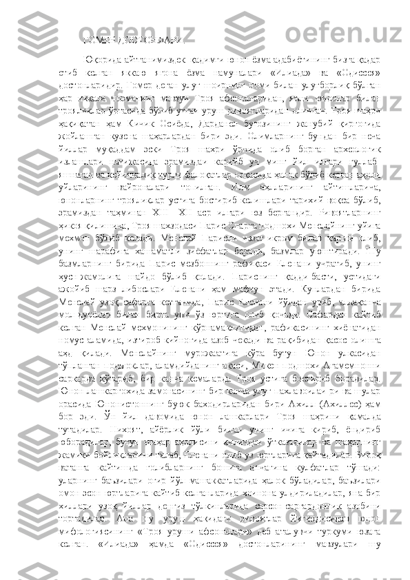 ГОМЕР ДОСТОНЛАРИ.
Юқорида айтганимиздек| қадимги юнон ёзма адабиётининг бизга қадар
етиб   келган   яккаю   ягона   ёзма   намуналари   «Илиада»   ва   «Одиссея»
достонларидир.   Гомер   деган   улуғ   шоирнинг   номи   билан   улуғборлиқ   бўлган
ҳар   иккала   поэманинг   мавзуи   Троя   афсоналаридан,   яъни   юнонлар   билан
трояликлар ўртасида бўлиб утгаи уруш ривоятларидан олинган. Троя шаҳри
ҳақиқатан   ҳам   Кичик   Осиёда,   Дарданел   буғозининг   жанубий   қирғоғида
жойлашган   кузена   шаҳарлардан   бири   эди.   Олимларнинг   бундан   бир   неча
йиллар   муқаддам   эски   Троя   шахри   ўрнида   олиб   борган   археологик
излашлари   натижасида   эрамиздаи   карийб   уч   минг   йил   илгари   гуллаб-
яшнаган ва кейинчалик турли фалоқатлар орқасида ҳалок бўлиб кетган аҳоли
уйларининг   вайроналари   топилган.   Илм   аҳлларининг   айтишларича,
юнонларнинг   трояликлар   устига   бостириб   келишлари   тарихий   воқеа   бўлиб,
эрамиздан   таҳминан   XIII—XII   аср   илгари   юз   бергандир.   Ривоятларнинг
ҳикоя қилишича, Троя шахзодаси Парис Спарта подшохи Менелайнинг уйига
мехмон   бўлиб   келади.   Менелай   Парисни   иззат-икром   билан   қарши   олиб,
унинг   шарафига   хашаматли   зиёфатлар   беради,   базмлар   уюштиради.   Шу
базмларнинг   бирида   Парис   мезбоннинг   рафиқаси   Еленани   учратиб,   унинг
ҳусн-жамолига   шайдо   бўлиб   қолади.   Париснинг   қ адди-басти,   устидаги
ажойиб   шарз   либослари   Еленани   ҳам   мафтун   этади.   Кунлардан   бирида
Менелай   узоқ   сафарга   кетганида,   Парис   Еленани   йўлдан   уриб,   алла қ анча
мол-дунёлар   билан   бирга   уни   ў з   юртига   олиб   қ очади.   Сафардан   кайтиб
келган   Менелай   мехмонининг   к ў рнамаклигидан,   рафикасининг   хиёнатидан
номус   аламида,   изтироб   кийно ғ ида   азоб   чекади   ва   ра қ ибидан   қ acoc   олишга
а ҳ д   қилади.   Менелайнинг   мурожаатига   кўра   бутун   Юнон   улкасидан
тўпланган   подшоклар,   аламдийданинг   акаси,   Микен   подшохи   Агамемнонни
саркарда   кўтариб,   бир   канча   кемаларда   Троя   устига   бостириб   борадилар.
Юнон лашкаргохида замонасининг бир канча улуғ пахлавоилаи ри ва шулар
орасида   Юнонистоннинг   буюк   баходирларидан   бири   Ахилл   (Ахиллес)   ҳам
бор   эди.   Ў н   йил   давомида   юнон   лашкарлари   Троя   шаҳрини   қ амалда
тутадилар.   Нихоят,   айёрлик   йўли   билан   унинг   ичига   кириб,   ёндириб
юборадилар,   бутун   шаҳар   а ҳ олисини   қиличдан   ўтказадилар   ва   шаҳарнинг
жамики бойликларини талаб, Еленани олиб уз юртларига қайтадилар. Бироқ
ватанга   кайтишда   голибларнинг   бошига   анчагина   кулфатлар   тўшади:
уларнинг   баъзилари   оғир   йўл   машаккатларида   ҳалок   бўладилар,   баъзилари
омон-эсон  юртларига  кайтиб   келганларида   хоинона  улдириладилар,   яна  бир
хиллари   узоқ   йиллар   денгиз   т ў лкинларида   сарсон-саргардонлик   азобини
тортадилар.   Ана   шу   уруш   ҳақидаги   ривоятлар   йигиндисидан   юнон
м и фологиясининг   «Троя   уруши   афсоналари»   деб   аталувчи   туркуми   юзага
келган.   «Илиада»   ҳамда   «Одиссея»   достонларининг   мавзулари   шу 