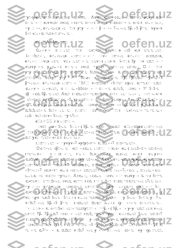 туркумдаги   ривоятлардан   олинган.   Аммо   ҳар   иккала   достонда   махур   аф-
сонанинг   ҳаммаси   эмас,   иккита   кичик-кичик   воқеасигина   ҳикоя   қилинади,
Чунончи,   «Илиада»   да   Троя   урушининг   ў нинчи   йилида   бўлиб   ўтган   му ҳ им
бир ҳодиса тасвир этилган. 
«ИЛИАДА»  достони
Қадимги   юнонлар   Троя   шаҳрини   «Илион»   деб   ҳам   атаганлар.
Бинобарин,   «Илиада»   достонининг   номи   остида   «Илион   қиссаси»,
«Илионнома»   деган   маъноларни   англамоқ   лозим.   Бироқ   бу   ном   асарнинг
мазмунига   унчалик   монанд   эмас.   Чунки   достонда   асосан   Юнон-Троя
урушидаги   кичик   бир   воқеагина   баён   этилади   ва   ана   шу   ягона   воқеа
атрофида   махур   урушнинг   баъзи   ҳ одисаларига   йўл-йўлакай   тўхталиб
ў тилади.   «Илиада»   достони   15700   мисрадан   иборат   жуда   каттакон   асар.
қадимги   олимлар,   юнон   алифбесининг   сонига   қараб,   поэмани   24   бобга   -
қўшиқка бўлганлар. Асар воқеалари тавсифига киришдан олдин, шоир илхом
парисига мурожаат қилиб, уз достонининг бош мавзуи   -   Ахилл   Fa забларини
к ў йлашда   ундан   мадад   тилайди.   Поэманинг   биринчи   қўшиғи   шу   разабнинг
сабабларига   баришланган.   Достон   Гекторнинг   Троя   ша ҳр идаги   тантанали
дафн маросими билан тугайди. 
«ОДИССЕЯ»  достони.
Гомер номи билан боғлиқ бўлган иккинчи асар - «Одиссея» достонида
Троя   урушининг   бош   қахрамонларидан   бири,   Итака   подшоҳи   Одиссейнинг
саргузаштлари ҳикоя қилинади. 
Д остонларнинг умумий хусусияти ва бадиий воситалари .  
Юқорида   кў рилган   ҳар   иккала   достон   оғзаки   ҳалқ   адабиёги   асосида
яратилмиш   эпопеянинг,   яъни   баходирлик   ҳақида   ҳикоя   қилувчи
казфамонноманинг   классик   намунасидир.   Аммо   «Илиада»   ҳамда   «Одиссея»
достонларининг   бадиий   даражаси,   сюжет   курилиши,   санъат   воситалари
ибтидоий   жамият   ҳалқ   ижоди   асарларига   хос   оддийликдан,   соддаликдан
аллаканча   юкори   туради.   Аввало,   иккала   поэманинг   мазмуни   ёлгиз   битта
кахрамон   атрофида.   эмас,   ҳатто   якка-ягона   бир   воқеа   теварагида   айланади.
Чунончи   «Илиада»   поэмасида   авторнинг   бутун   диккати   асарнинг   бош
кахрамони   Ахиллнинг   газабига   қаратилган   бўлиб,   қолган   воқеалар»   ана   шу
машъум   газаб   билан   боғлиқ   холда   тасвир   этилади.   Шу   билан   бирга   ун   йил
мобайнида   бўлиб   ўтган   воқеалар   фақат   эллик   кун   ичига   сигдирилган.
Тингловчи ва китобхондаги таассуротнинг тўлиқ бўлиши учун асар давомида
автор   йўл-йўлакай   чекинишлар   ясаб,   турли-туман   ҳо дисалар   билан   асосий
воқеани тулдириб боради. Худди шундай уй ғ унлик, мухтасарлик «Одиссея»
поэмасида   ҳам   кузга   яккол   ташланиб   туради.   Жафокаш   Одиссейнинг   ў з   ва
танига   қ айтиши   ва   сафар   мобайнида   унинг   бошидан   кечган   мушкулотлар, 