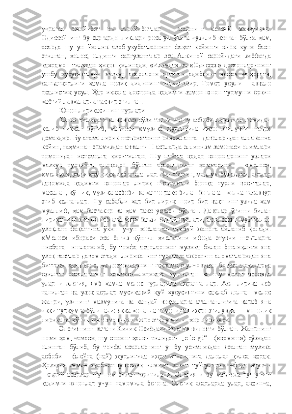 учраган   ажойибот   ва   гаройиботлар   -   асарнинг   асосий   мавзуидир.
Одиссейнинг  бу саргардонликлари  роса ун йилга чузилиб  кетган  бўлса ҳам,
асарда   шу   ун   йиллик   азоб-укубатларнинг   фақат   кейинги   кирк   куни   баён
этилган,   холос;   олдинги   саргузаштлар   эса   Алкиной   саройидаги   зиёфатда
кахрамон  тилидан   ҳикоя   қилинади.   «Илиада»   ва   «Одиссея»   достонларининг
ушбу   хусусиятлари   мазкур   асарларни   яратган   адибнинг   юксак   ма ҳ орати,
санъаткорлиги   ҳамда   нозиқ   дидининг   шохидидир.   Гомер   усули   -   аввало
реалистик   усул.   Ҳар   иккала   достонда   қадимги   замон   юнон   турмуши   ёркин
ҳаётий лавҳаларда тасвир этилган. 
Юнон лирикасининг турлари. 
Юнон   тилидаги   «лирика»   сўзи   торли   чолгу   асбоби   лиранинг   номидан
келиб   чиккан   бўлиб,   маъноси   «музика   журлигида   ижро   этилувчи   шеър»
демакдир. Бу атама лирик шеъриятнинг ривожланган даврларидан аллаканча
кейин, таҳминан эрамиздан аввалги II асрларда эллинизм замонаси олимлари
томонидан   истемолга   киритилган.   Шу   пайтга   қадар   юнонларнинг   узлари
мазкур   туркийга   алоқадор   бўлган   асарларнинг   ҳаммасини   -   «мелос»,
«мелика», яъни «қўшиқ» деб атаганлар. Бинобарин, маълум бўладики, асрлар
давомида   қадимги   юнонлар   лирик   шеъриятни   бошқа   турли   воситалар,
масалан, қўшиқ, музика асбоби ва ҳатто paқc билан боглаган холда тасаввур
этиб   келганлар.   Шу   сабабли   ҳар   бир   лирик   шоир   бир   вақтнинг   узида   ҳам
муаллиф,   ҳам   бастакор   ва   ҳам   ракс   устаси   бўлган.   Даврлар   ўтиши   билан
лириканинг элегия деб аталувчи баъзи оддий турлари, аста-секин музикадан
узоқлаш   фақатгина   ў киш   учун   хосланган   адабий   жанрга   айланиб   қолади.
«Мелос»   ибораси   эса   ёлгиз   кўнгил   хисларини   ифода   этувчи   шеърларга
нисбатан   ишлатилиб,   бу   тоифа   асарларнинг   музика   билан   боғлиқлиги   яна
узоқ вақтлар давом этади. Лириканинг турларга ажратиш аломатларидан яна
биттаси вазндир: эпик доетонларнинг гекзаметр улчовидан бошқа шаклларда
ёзилган   асарларнинг   ҳаммаси   лирикага   кушилган   ва   шу   мезон   асосида
уларни   элегия,   ямб   ҳамда   мелос   турларига   ажратганлар.   Асл   лирика   деб
танилган   ва   узоқ   асрлар   мусикавий   куй   хусусиятини   саклаб   долган   мелос
жанри,   узининг   мазмунига   ва   кандай   воқеаларга   аталганлигига   қараб   яна
икки туркумга бўлинади: якка хонанда томонидан ижро этилувчи — монодик
лирика ва кўпчилик томонидан ижро этилувчи — хор лирикаси.
Элегиянинг ватани Кичик Осиёдаги Фрегия вилояти бўлган. Жанрнинг
номи ҳам, чамаси, шу ернинг ҳалқи тилидаги  ,,e le gti“   -   (« қ амиш») сўзидан
олинган   бўлиб,   бу   тоифа   асарларнинг   ушбу   усимликдан   ясалган   музика
асбоби   -   флейта   (най)   журлигида   ижро   этилишига   далолат   қилса   керак.
Ҳозирги   замон   адабиётшунослик   илмида   хазин   туйгуларни   ифода   этувчи
шеърий   асарлар   шу   ном   билан   юритилади.   Элегияни   бу   маънода   тушуниш
қадимги   юнонлар   учун   тамомила   бегона.   Элегик   асарларда   улар,   аксинча, 