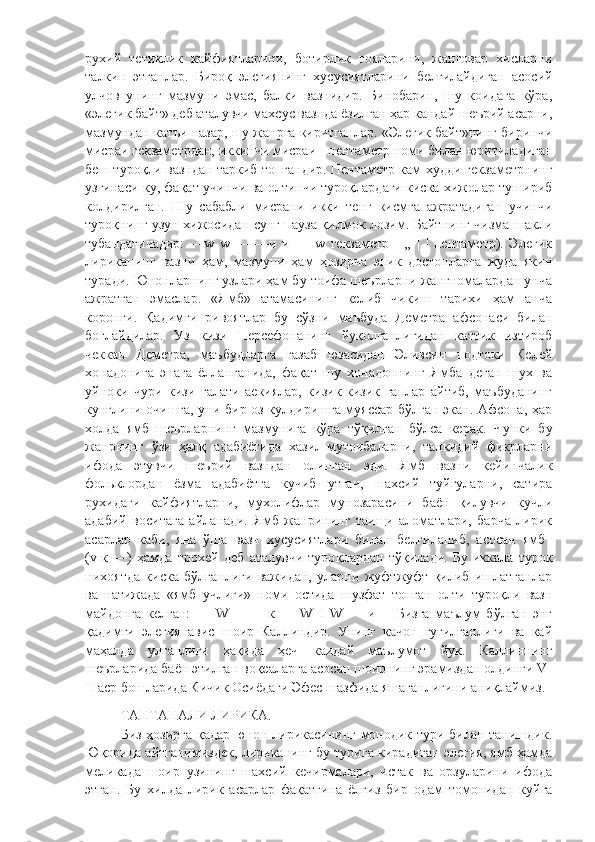 рухий   тетиклик   кайфиятларини,   ботирлик   гояларини,   жанговар   хисларни
талкин   этганлар.   Бироқ   элегиянинг   хусусиятларини   белгилайдиган   асосий
улчов   унинг   мазмуни   эмас,   балки   вазнидир.   Бинобарин,   шу   коидага   кўра,
«элегик байт» деб аталувчи махсус вазнда ёзилган ҳар кандай шеърий асарни,
мазмундан катъи назар, шу жанрга киритганлар. «Элегик байт»нинг биринчи
мисраи гекзаметрдан, иккинчи мисраи  -  пентаметр номи билан юритиладиган
беш туроқли вазндан таркиб топгандир. Пентаметр кам худди гекзаметрнинг
узгинаси-ку, фақат учинчи ва олтинчи туроқлардаги киска хижолар тушириб
колдирилган.   Шу   сабабли   мисрани   икки   тенг   кисмга   ажратадиган   учинчи
туроқнинг узун хижосидан сунг пауза қилмок лозим. Байтнинг чизма шакли
тубандагичадир:   —w   w   —   —и   и   —   w   гекзаметр   -   „   |   |   пентаметр).   Элегик
лириканинг   вазни   ҳам,   мазмуни   ҳам   ҳозирча   эпик   достонларга   жуда   якин
туради. Юнонларнинг узлари ҳам бу тоифа шеърларни жангномалардан унча
ажратган   эмаслар.   «Ямб»   атамасининг   келиб   чикиш   тарихи   ҳам   анча
коронги.   Қадимги   ривоятлар   бу   сўзни   маъбуда   Деметра   афсонаси   билан
боглайдилар.   Уз   кизи   Персефонанинг   йуқолганлигидан   каттик   изтироб
чеккан   Деметра,   маъбудларга   газаб   юзасидан   Эливсин   подтоки   Келей
хонадонига   энага   ёлланганида,   фақат   шу   хонадоннинг   Ямба   деган   шух   ва
уйноки   чури   кизи   галати   аекиялар,   кизик-кизик   гаплар   айтиб,   маъбуданинг
кунглини очишга, уни бир оз кулдиришга муяссар бўлган экан. Афсона, ҳар
холда   ямб   шеърларнинг   мазмунига   кўра   т ў қилган   бўлса   керак.   Чунки   бу
жанрнинг   ў зи   ҳалқ   адабиётида   хазил-мутоибаларни,   танкидий   фикрларни
ифода   этувчи   шеърий   вазндан   олинган   эди.   Ямб   вазни   кейинчалик
фольклордан   ёзма   адабиётга   кучиб   утгач,   шахсий   туйгуларни,   сатира
рухидаги   кайфиятларни,   мухолифлар   мунозарасини   баён   қилувчи   кучли
адабий   воситага   айланади.   Ямб   жанрининг   таищи   аломатлари,   барча   лирик
асарлар   каби,   яна   ўша   вазн   хусусиятлари   билан   белгиланиб,   асосан   ямб  
(v-к   —)   ҳамда   трохей   деб   аталувчи   туро қ лардан   т ў қилади.   Бу   иккала   туроқ
нихоятда   киска   бўлганлиги   важидан,   уларни   жуфтжуфт   қилиб   ишлатганлар
ва   натижада   «ямб   учлиги»   номи   остида   шузфат   топган   олти   туроқли   вазн
майдонга   келган:   —   W   --   |   --к   ---   W   I   W   —   и   --   Бизга   маълум   бўлган   энг
қадимги   элегиянавис   шоир   Каллиндир.   Унинг   качон   гугилганлиги   ва   кай
маҳалда   улганлиги   ҳақида   ҳеч   каидай   маълумот   йук.   Каллиннинг
шеърларида баён этилган воқеаларга асосан шоирнинг эрамиздан олдинги V-
II аср бошларида Кичик Осиёдаги Эфес шазфида яшаганлигини аниқлаймиз. 
ТАНТАНАЛИ ЛИРИКА .
Биз ҳозирга қадар юнон лирикасининг монодик тури билан танишдик.
Юқорида айтганимиздек, лириканинг бу турига кирадиган элегия, ямб ҳамда
меликада   шоир   узининг   шахсий   кечирмалари,   истак   ва   орзуларини   ифода
этган.   Бу   хилда   лирик   асарлар   фақатгина   ёлгиз   бир   одам   томонидан   куйга 