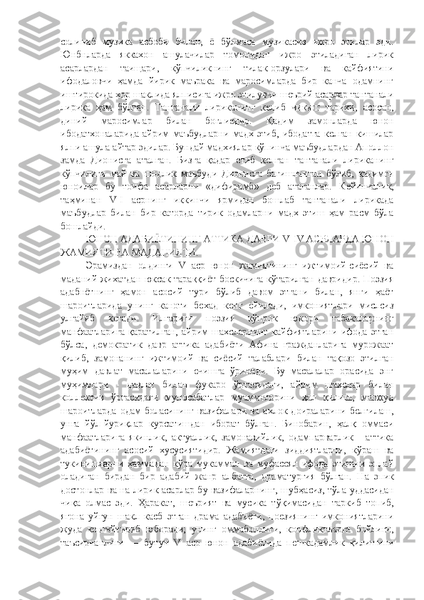 солиниб   музика   асбоби   билан,   ё   бўлмаса   музикасиз   ижро   этилар   эди.
Юнбнларда   яккахон   ашулачилар   томонидан   ижро   этиладиган   лирик
асарлардан   таищари,   кўпчиликнинг   тилак-орзулари   ва   кайфиятини
ифодаловчи   ҳамда   йирик   маърака   ва   маросимларда   бир   канча   одамнинг
иштирокида хор шаклида ялписига ижро этилувчи шеърий асарлар тантанали
лирика   ҳам   бўлган.   Тантанали   лириканинг   келиб   чикиш   тарихи,   асосан,
диний   маросимлар   билан   боглиедир.   Қ адим   замонларда   юнон
ибодатхоналарида   айрим   маъбудларни   мадх   этиб,   ибодатга   келган   кишилар
ялпи ашула айтар эдилар. Бундай мадхиялар кўпинча маъбудлардан Аполлон
замда   Дионисга   аталган.   Бизга   қадар   етиб   келган   тантанали   лириканинг
кўпчилиги   май   ва   шодлик   маъбуди   Дионисга   багишланган   бўлиб,   қадимги
юноилар   бу   тоифа   асарларни   «дифирамб»   деб   атаганлар.   Кейинчал и к,
таҳминан   V-I   асрнинг   иккинчи   ярмидан   бошлаб   тантанали   лирикада
маъбудлар   билан   бир   каторда   тирик   одамларни   мадх   этиш   ҳам   расм   бўла
бошлайди. 
ЮНОН АДАБИЁТИНИНГ АТТИКА ДАВРИ  V - IV  АСРЛАРДА ЮНОН
ЖАМИЯТИ ВА МАДАНИЯТИ .
Эрамиздан   олдинги   V   аср   юнон   жамиятининг   ижтимоий-сиёсий   ва
маданий жихатдан  юксак тараққиёт боскичига кўтарилган давридир. Поэзия
адабнётнинг   ҳамон   асосий   тури   бўлиб   давом   этгани   билан,   янги   ҳаёт
шароитларида   унинг   каноти   бехад   кенг   ёйилади,   имкониятлари   мислсиз
улғайиб   кетади.   Илгариги   поэзия   кўпрок   юкори   табакаларнинг
манфаатларига   қаратилган,   айрим   шахсларнинг   кайфиятларини   ифода   этган
бўлса,   демократик   давр   аттика   адабиёти   Афина   гражданларига   мурожаат
қилиб,   замонанинг   ижтимоий   ва   сиёсий   талаблари   билан   тақозо   этилган
муҳим   давлат   масалаларини   ечишга   ўринади.   Бу   масалалар   орасида   энг
муҳимлари   -   давлат   билан   фукаро   ўртасидаги,   айрим   шахслар   билан
коллектив   ўртасидаги   муносабатлар   муаммоларини   ҳал   қилиш,   мавжуд
шароитларда   одам   боласининг   вазифалари   ва   ахлок   доираларини   белгилаш,
унга   йўл-йуриқлар   курсатишдан   иборат   бўлган.   Бинобарин,   ҳалқ   оммаси
манфаатларига   якинлик,   актуаллик,   замонавийлик,   одампарварлик   -   аттика
адабиётининг   асосий   хусусиятидир.   Жамиятдаги   зиддиятларни,   кўраш   ва
тукинишларни   ҳаммадан   кўра   мукаммал   ва   муфассял   ифода   этишни   эплай
оладиган   бирдан   бир   адабий   жанр   албатта,   драматургия   бўлган.   Н а   эпик
достонлар ва на лирик асарлар бу вазифаларнинг, шуб ҳ асиз, т ў ла уддасидан
чи қ а   олмас   эди.   Ҳаракат,   шеърият   ва   мусика   т ўқ имасидан   таркиб   топиб,
ягона   уйгун   шакл   касб   этган   драма   адабиёти,   поезиянинг   имкониятларини
жуда   кенгайтириб   юборади;   унинг   оммабоплиги,   конфликтларга   бойлиги,
таъсирчанлиги   —   бутун   V   аср   юнон   адабиётида   пешкадамлик   қилишини 