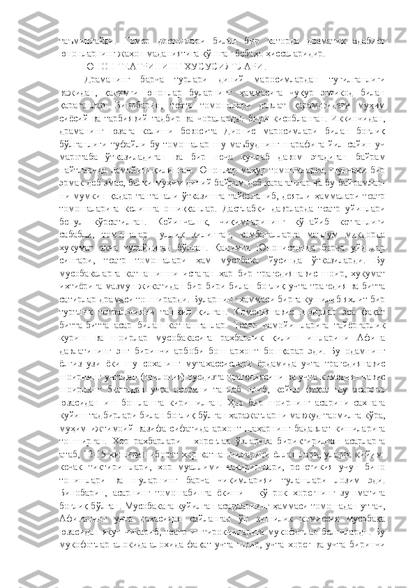 таъминлайди.   Гомер   достонлари   билан   бир   каторда   драматик   адабиёт
юнонларнинг жаҳон маданиятига  қў шган беба ҳ о  ҳ иссаларидир.
ЮНОН ТЕАТРИНИНГ ХУСУСИЯТЛАРИ .
Драманинг   барча   турлари   диний   маросимлардан   туғилганлиги
важидан,   қадимги   юнонлар   буларнинг   ҳаммасига   чуқур   эътикод   билан
қараганлар.   Бинобарин,   театр   томошалари   давлат   қарамогидаги   муҳим
сиёсий   ва   тарбиявий   тадбир   ва   чоралардан   бири   кисобланган.   Иккинчидан,
драманинг   юзага   келиши   бевосита   Дионис   маросимлари   билан   боғлиқ
бўлганлиги   туфайли   бу   томошалар   шу   маъбуднинг   шарафига   йил   сайин   уч
маротаба   ўтказиладиган   ва   бир   неча   кунлаб   давом   этадиган   байрам
пайтларида   намойиш   қилинган.   Юнонлар   махур   томошаларга,   шунчаки   бир
эрмак деб эмас, балки муҳим диний байрам деб қараганлар ва бу байрамлар-
ни   мумкин   қадар   тантанали   ўтказишга   тайёрланиб,   деярли   ҳаммалари   театр
томошаларига   келишга   ошиққанлар.   Дастлабки   даврларда   театр   уйинлари
бепул   кўрсатилган.   Кейинчалнк,   чиқимларининг   кўпайиб   кетганлиги
сабабли,   томошалар   пуллик   қилинган,   камбагалларга   маълум   микдорда
хукумат   акча   тулайдиган   бўлган.   Қадимги   Юнонистонда   барча   уйинлар
сингари,   театр   томошалари   ҳам   мусобака   йусинда   ўтказиларди.   Бу
мусобакаларга   катнашишни   истаган   ҳар   бир   трагедиянавис   шоир,   хукумат
ихтиёрига мазмун жикатидан бир-бири билан боғлиқ учта трагедия ва битта
сатирлар драмаси топширарди. Буларнинг ҳаммаси бирга кушилиб яхлит бир
туртлик   тетралогияни   ташқил   қилган.   Комедиянавис   шоирлар   эса   фақат
битта-битта   асар   билан   катнашганлар.   Театр   намойишларига   тайёргарлик
куриш   ва   шоирлар   мусобакасига   рахбарлик   қилиш   ишларини   Афина
давлатининг   энг   биринчи   арбоби   бош   архонт   бошқарар   эди.   Бу   одамнинг
ёлгиз   узи   ёки   шу   соханинг   мутахассислари   ёрдамида   учта   трагедиянавис
шоирнинг учтадан (трилогия) туедизта трагедиясини ва учта комедия- навис
шоирнинг   биттадан   учта   асарини   танлаб   олиб,   кейнн   фақат   шу   асарлар
юзасидан   иш   бошлашга   киришилган.   Ҳар   бир   шоирнинг   асарини   сахнага
куйиш тадбирлари билан боғлиқ бўлган ҳаражатларни мавжуд таомилга кўра,
муҳим   ижтимоий   вазифа   сифатида   архонт   шаҳарнинг   бадавлат   кишиларига
топширган.   Хор   рахбарлари   -   хореглар   ўзларига   бириктирилган   асарларга
атаб,  12-15 кишидан иборат  хор катнашчиларини ёллашлари, уларга кийим-
кечак   тиктиришлари,   хор   муаллими   чакиришлари,   репетикия   учун   бино
топишлари   ва   шуларнинг   барча   чикимларияи   тулашлари   лозим   эди.
Бинобарин,   асарнинг   томошабинга   ёкиши   -   кўпрок   хорегнинг   зушматига
боғлиқ бўлган. Мусобакага куйилган асарларнинг ҳаммаси томошадан утгач,
Афинанинг   унта   дахасидан   сайланган   ўн   кишилик   комиссия   мусобақа
юзасидан якун чикариб, театр иштирокчиларига мукофотлар белгилардн. Бу
мукофотлар   алокида-алохида   фақат   учта   шоир,   учта   хорег   ва   учта   биринчи 