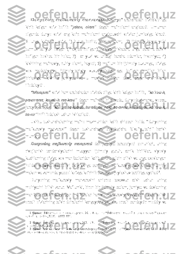 Dunyoning mafkuraviy manzarasi.  “Dunyo”   arabchadan o‘zbek tiliga
kirib   kelgan   so‘z   bo‘lib   “ jahon,   olam”   degan   ma’nolarni   anglatadi .   Umuman
olganda   dunyo   so‘zi   eng   ko‘p   ma’nolarni   anglatuvchi   so‘zlar   jumlasiga   kiradi.
SHunga   ko‘ra   bu   so‘z:   1)   butun   borliq;   koinot,   olam;     2)   ijtimoiy   hayot   yoki
turmushda   yuz   bergan   (mavjud   bo‘lgan)   holatga   nisbatan,   unga   qarama-qarshi
bo‘lgan   boshqa   bir   holat;   3)     er   yuzi   va   undagi   barcha   odamlar,   insoniyat;   4)
kishining   ma’naviy,   ruhiy   olami,   hayoti;   5)   ma’lum   bir   ijtimoiy   tuzumga,   o‘ziga
xos   madaniy   va   ijtimoiy-tarixiy   xususiyatlarga   ega   bo‘lgan   omillar   bilan
birlashgan   kishilik   jamiyati   va   u   mavjud   bo‘lgan   davr,   degan   ma’nolarni
ifodalaydi 1
. 
“Manzara”   so‘zi ham arabchadan o‘zbek tiliga kirib kelgan bo‘lib,   “ko‘rinish,
panorama; kuzatish maskani”   degan ma’noni bildirsada, dunyodagi narsa, voqea,
jarayonlarning   “ko‘zga   tashlanib   turadigan   yoki   tasavvur   etiladigan   ko‘rinish,
tasvir” ini 2
 ifodalash uchun ishlatiladi.
Ushbu   tushunchalarning   ma’no-mazmunidan   kelib   chiqqan   holda   “dunyoning
mafkuraviy   manzarasi”   degan   tushunchaga   quyidagicha   falsafiy   ta’rif   berish
mumkin.
Dunyoning   mafkuraviy   manzarasi   deb   jamiyat   taraqqiyoti   qonunlari,   uning
rivojlanish   tendensiyalarini   muayyan   ijtimoiy   guruh,   etnik   birliklar,   siyosiy
kuchlarning o‘ziga xos manfaatlaridan kelib chiqib talqin qilish va unga asoslangan
holda   insoniyat   istiqbolini   belgilashga   qaratilgan   mafkuraviy   tizimlar   majmuining
makon va zamonda yaqqol ko‘zga ko‘rinib turadigan joylashuv tartibiga aytiladi 3
. 
Dunyoning   mafkuraviy   manzarasini   aniqroq   tasavvur   etish   uchun   uning
mohiyatini   bilish   zarur.   Ma’lumki,   biron   bir   ijtimoiy   qatlam,   jamiyat   va   davlatning
manfaatlarini   ifodalayotgan   mafkuralar   har   xil   mafkuraviy   vositalarni   ishga   solish
orqali   o‘zlarining   ta’sir   doiralarini   kengaytirishga,   shu   orqali   qandaydir   moddiy   va
1   Қаранг:   Ўзбек   тилининг изоҳли  луғати. Ж.1. А–Д.  –Т.:  “Ўзбекистон   миллий   энциклопедияси”  Давлат
илмий нашриёти, 2006. –Б.662–664.
2   Қаранг:   Ўзбек   тилининг   изоҳли   луғати.   Ж.2.   Е-М.   –Т.:   “Ўзбекистон   миллий   энциклопедияси”   Давлат   илмий
нашриёти, 2006. –Б.537.
3   Қаранг:   А.Очилдиевнинг   “Глобаллашув   ва   мафкуравий   жараёнлар”   (–Т.:   “Муҳаррир   нашриёти”,   2009.   –Б.53.)
номли китобида келтирилган таъриф асос қилиб олинди ва тўлдирилди.  