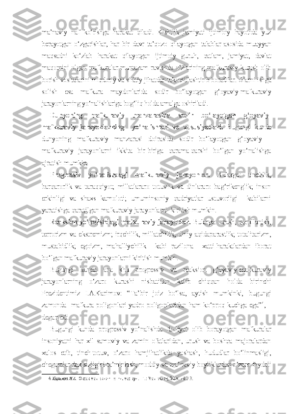 ma’naviy   naf   ko‘rishga   harakat   qiladi.   Kishilik   jamiyati   ijtimoiy   hayotida   yuz
berayotgan   o‘zgarishlar,   har   bir   davr   ta’qozo   qilayotgan   talablar   asosida   muayyan
maqsadni   ko‘zlab   harakat   qilayotgan   ijtimoiy   guruh,   qatlam,   jamiyat,   davlat
maqomini  olgan  mafkuralar  muntazam  ravishda  o‘zlarining  mafkuraviy kurash  olib
borish vositalarini miqdoriy va sifatiy jihatdan takomillashtirib boradilar. Ularni ishga
solish   esa   mafkura   maydonlarida   sodir   bo‘layotgan   g‘oyaviy-mafkuraviy
jarayonlarning yo‘nalishlariga bog‘liq holda amalga oshiriladi. 
Dunyoning   mafkuraviy   manzarasida   sodir   bo‘layotgan   g‘oyaviy-
mafkuraviy   jarayonlarning     yo‘nalishlari   va   xususiyatlari.   Bugungi   kunda
dunyoning   mafkuraviy   manzarasi   doirasida   sodir   bo‘layotgan   g‘oyaviy   –
mafkuraviy   jarayonlarni   ikkita   bir-biriga   qarama-qarshi   bo‘lgan   yo‘nalishga
ajratish mumkin.
Progressiv   yo‘nalishdagi   mafkuraviy   jarayonlar.   Bularga:   tinchlik,
barqarorlik   va   taraqqiyot;   millatlararo   totuvlik   va   dinlararo   bag‘rikenglik;   inson
erkinligi   va   shaxs   kamoloti;   umuminsoniy   qadriyatlar   ustuvorligi     kabilarni
yaratishga qaratilgan mafkuraviy jarayonlarni  kiritish mumkin.
Reaksion yo‘nalishdagi  mafkuraviy jarayonlar.   Bularga: urush, qurollanish,
terrorizm   va  ekstremizm;   irqchilik,  millatchilik,  diniy  aqidaparastlik;  totalitarizm,
mustabidlik;   egoizm,   mahalliychilik     kabi   razilona     xatti-haraktlardan   iborat
bo‘lgan mafkuraviy jarayonlarni kiritish mumkin.
Bugungi   kunda   ana   shu   progressiv   va   reaksion   g‘oyaviy-mafkuraviy
jarayonlarning   o‘zaro   kurashi   nisbatidan   kelib   chiqqan   holda   birinchi
Prezidentimiz   I.A.Karimov:   “Ta’bir   joiz   bo‘lsa,   aytish   mumkinki,   bugungi
zamonda   mafkura poligonlari yadro poligonlaridan ham ko‘proq kuchga ega” 4
, –
degan edi.
Bugungi   kunda   progressiv   yo‘nalishda   faoliyat   olib   borayotgan   mafkuralar
insoniyatni   har   xil   samoviy   va   zamin   ofatlaridan,   urush   va   boshqa   majoralardan
xalos   etib,   tinch-totuv,   o‘zaro   hamjihatlikda   yashash,   hududlar   bo‘linmasligi,
chegaralar daxlsizligini ta’minlash, moddiy va ma’naviy boyliklardan o‘zaro foydali
4   Каримов И.А.  Юксак маънавият – енгилмас куч. –Т.: Маънавият, 2008. –Б.113. 