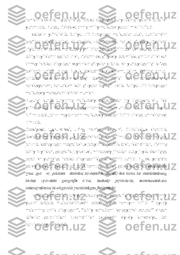 hamkorlik asosida foydalanishga harakat qilayotgan bunyodkor g‘oyalar sifatida ish
yuritmoqda. Bunga, o‘zbek xalqining milliy mafkurasi yaqqol misol bo‘ladi.
Reaksion   yo‘nalishda   faoliyat   olib   borayotgan   mafkuralar   urush,   qurollanishni
targ‘ibot-tashviqot   qilish,   shuningdek,   odamlarni   esa   har   xil   g‘oyaviy   o‘yinlarni
o‘ylab topish asosida mafkuraviy yo‘l bilan ichidan bo‘lib tashlash evaziga ularning
tabiiy boyliklarini egallab olish, o‘zlarini esa g‘oyaviy qaramlikka giriftor qilish sari
tinmay   harakat   qilayotgan   vayronkor   g‘oyalar   sifatida   ish   yuritayotganligi   ko‘zga
tashlanib   turibdi.   Bunga   buyuk   davlatchilik   shovinizmi,   islom   dinining   qonun-
qoidalari   asosida   arab   xalifaligi   davlatini   tashkil   etish,   panamerkanizm,
panslavyanizm,   panturkizm   kabi   g‘oyalar   bayrog‘i   ostida   faoliyat   olib   borayotgan
mafkuraviy markazlarni kiritish mumkin.
Bugungi   kunda   dunyoning   mafkuraviy   manzarasidan   joy   olgan   ana   shu   ikki
yo‘nalishdagi   mafkuraviy   jarayonlarning   mazmunidan   shu   narsa   ayon
bo‘lmoqdaki, jahon maydonlarini mafkuraviy jihatdan bo‘lib olishga urinishlar avj
olmoqda.  
Geosiyosat   tushunchasi,   uning   mohiyat-mazmuni.   Globallashuv   sharoitida
davlatlarning   siyosatida   tub   o‘zgarishlar   sodir   bo‘lmoqda.   Bular,   birinchidan,
jahonda kechayotgan integrallashuv jarayonida ishtirok etish; ikkinchidan, o‘zining
tabiiy  boyliklari,  geografik  joylashuvi,   mintaqaviy  jihatdan   qulay   joyda  ekanligiga
qarab   ish   yuritishga   harakat   qilayotganliklarida   ko‘rinib   turibdi.   Bu   esa   yangicha
geosiyosat yuritilayotganidan darak bermoqda. Xo‘sh, geosiyosat nima?  geopolitika
(yun. geo – er, politika – davlatni boshqarish san’ati) deb biron bir mamlakatning
tashqi   siyosatda   geografik   o‘rni,   hududiy   joylashishi,   kommunikatsion
imkoniyatlarini hisobga olib yuritiladigan faoliyatidir.
Tarixda   geopolitika   jamiyat   taraqqiyotida   geografik   sharoitlarning   o‘rnini
yuqori   darajada   mutlaqlashtiruvchi   qarash   tarzida   namoyon   bo‘ldi.   “Hayotiy
makonning   torlik   qilayotgani”,   “tabiiy   sarhadlarni   kengaytirish   zarurati”   singari
da’volar   geopolitikani   bosqinchilikni   asoslovchi   siyosiy   konsepsiya,   deb
baholanishiga olib keldi. 