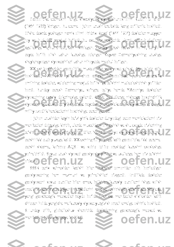 Geopolitika   atamasini   fanga   shvetsiyalik   siyosatshunos   olim   Rudolf   CHellen
(1864–1922)   kiritgan.   Bu   atama   I   jahon   urushi   arafasida   keng   qo‘llanila   boshladi.
O‘sha davrda yashagan nemis olimi Fridrix Ratsel (1844–1904) davlatlar muayyan
joy   va   hududda   mavjud   bo‘ladi,   bu   esa,   o‘z   navbatida   ularni   zarur   hududlarni
egallashga   majbur  qiladi,  deb  hisoblagan.  Bunday   qarash  reaksion  bo‘lib,  dunyoni
qayta   bo‘lib   olish   uchun   kurashga   otlangan   Kayzer   Germaniyasining   urushga
shaylanayotgan siyosatchilari uchun nihoyatda maqbul bo‘lgan.
XX   asr  boshlaridan geopolitika mustaqil  fan va siyosat  sohasi, deya talqin etila
boshlandi,   1923–1927   yillarda   chop   etilgan   “Geopolitika”   jurnali   geografik
omilning davlatlar, xalqlarning mavjud bo‘lishiga ta’sirini mutlaqlashtirish yo‘lidan
bordi.   Bunday   qarash   Germaniya,   so‘ngra   Italiya   hamda   YAponiya   davlatlari
siyosatining   asosiy   doktrinasiga   aylandi.   O‘zga   hududlarga   nisbatan   bosqinchilik
siyosatining ustuvor qo‘yilishi o‘sha paytdagi mustamlakachilik siyosatini oqlashga,
milliy ozodlik harakatlarini bostirishga qaratilgan edi.
II  jahon urushidan keyin ba’zi yirik davlatlar dunyodagi qator mamlakatlarni o‘z
manfaatlari doirasiga kiritib, ularda mustahkam o‘rnashish va shu asosda o‘zlarining
ta’sir doiralarini kengaytirishga intildilar. Natijada dunyo siyosiy xaritasida qarama-
qarshi ikki qutb yuzaga keldi.  XX  asrning 60-yillariga kelib geopolitika ikki qarama-
qarshi   sistema,   ko‘proq   AQSH   va   sobiq   Ittifoq   orasidagi   kurashni   asoslashga
yo‘naltirildi. Sovuq urush siyosati geosiyosiy yo‘llar va usullarga ham o‘z ta’sirini
o‘tkazdi.
SSSR   tarix   sahnasidan   ketishi   bilan   davlatlar   tomonidan   olib   boriladigan
geosiyosatning   ham   mazmuni   va   yo‘nalishlari   o‘zgardi.   Endilikda   davlatlar
geosiyosatni   sovuq   qurollar   bilan   emas,   balki   mafkuraviy   qurollarni   ishga   solish
orqali   o‘zlarining   muayyan   maqsadlarini   amalga   oshirishga   kirishdilar.   Natijada,
yangi   geostrategik   maqsadlar   paydo   bo‘ldi.   Ular   esa   manfaatlar   silsilasidan   kelib
chiqqan holda yangicha mafkuraviy siyosat yurgizish orqali amalga oshirila boshladi.
SHunday   qilib,   globallashuv   sharoitida   davlatlarning   geostrategik   maqsad   va
manfaatlari tobora kengaya boshladi. 