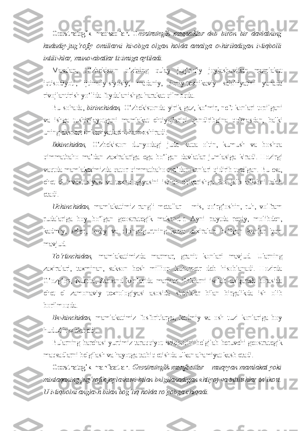 Geostrategik   maqsadlar.   G eostrategik   maqsadlar   deb   biron   bir   davlatning
hududiy-jug‘rofiy   omillarni   hisobga   olgan   holda   amalga   oshiriladigan   istiqbolli
intilishlar, munosabatlar tizimiga aytiladi.
Masalan,   O‘zbekiston   o‘zining   qulay   jug‘rofiy   joylashuvidan   mamlakat
iqtisodiyoti,   ijtimoiy-siyosiy,   madaniy,   ilmiy-texnikaviy   salohiyatini   yanada
rivojlantirish yo‘lida foydalanishga harakat qilmoqda.
Bu  sohada,   birinchidan,   O‘zbekistonda  yirik  gaz,  ko‘mir,  neft   konlari  topilgani
va   ishga   tushirilayotgani   mamlakat   ehtiyojlarini   qondiribgina   qolmasdan,   balki
uning eksport imkoniyatlarini ham oshiradi.
Ikkinchidan,   O‘zbekiston   dunyodagi   juda   katta   oltin,   kumush   va   boshqa
qimmatbaho   ma’dan   zaxiralariga   ega   bo‘lgan   davlatlar   jumlasiga   kiradi.   Hozirgi
vaqtda mamlakatimizda qator qimmatbaho ma’dan konlari qidirib topilgan. Bu esa,
chet   el   investitsiyasi   va   texnologiyasini   ishlab   chiqarishga   faol   jalb   qilishni   talab
etadi.
Uchinchidan,   mamlakatimiz   rangli   metallar   –   mis,   qo‘rg‘oshin,   ruh,   volfram
rudalariga   boy   bo‘lgan   geostrategik   makondir.   Ayni   paytda   reniy,   molibden,
kadmiy,   selen,   indiy   va   oltingugurtning   katta   zaxiralari   bo‘lgan   konlar   ham
mavjud.
To‘rtinchidan,   mamlakatimizda   marmar,   granit   konlari   mavjud.   Ularning
zaxiralari,   taxminan,   sakson   besh   million   kubometr   deb   hisoblanadi.   Hozirda
G‘ozg‘on,   Nurota,   Zarband   konlarida   marmar   bloklarni   ishlab   chiqarish   borasida
chet   el   zamonaviy   texnologiyasi   asosida   sheriklar   bilan   birgalikda   ish   olib
borilmoqda.
Beshinchidan,   mamlakatimiz   fosforitlarga,   kadmiy   va   osh   tuzi   konlariga   boy
hudud hisoblanadi.
Bularning barchasi yurtimiz taraqqiyot istiqbolini belgilab beruvchi geostrategik
maqsadlarni belgilash va hayotga tatbiq etishda ulkan ahamiyat kasb etadi.
Geostrategik manfaatlar .   Geostrategik manfaatlar –   muayyan mamlakat yoki
mintaqaning jug‘rofik joylashuvi bilan belgilanadigan ehtiyoj va intilishlar in’ikosi.
U istiqbolni anglash bilan bog‘liq holda ro‘yobga chiqadi. 