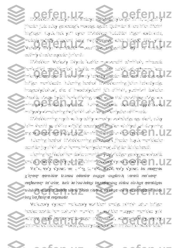 O‘zbekiston   Amudaryo   bilan   Sirdaryo   oralig‘ida   joylashgan   bo‘lib,   u   jug‘rofiy
jihatdan   juda   qulay   geostrategik   mavqega   egadir.   Qadimdan   SHarq   bilan   G‘arbni
bog‘lagan   Buyuk   ipak   yo‘li   aynan   O‘zbekiston   hududidan   o‘tgani   savdo-sotiq,
madaniy-ma’rifiy   aloqalarni   keng   rivojlantirishga   sabab   bo‘lgan.   1991   yilda
Markaziy   Osiyo   mamlakatlari   mustaqillikka   erishganidan   keyin   bu   boradagi
qadimiy aloqalar qaytadan jonlandi.
O‘zbekiston   Markaziy   Osiyoda   kuchlar   muvozanatini   ta’minlash,   mintaqada
hamkorlikni   mustahkamlash   sohasida   muhim   o‘rin   tutishi   uchun   hamma   katta
imkoniyatlarga  ega.  CHunki   u ijtimoiy-iqtisodiy  jihatdan  katta kuch-qud-ratga  ega
bo‘lgan   mamlakatdir.   Bularning   barchasi   O‘zbekistonning   jahon   iqtisodiyotiga
integratsiyalashuvi,   chet   el   investitsiyalarini   jalb   qilinishi,   yurtimizni   davlatlar
o‘rtasida   o‘zaro   foydali   hamkorlikning,   tovar   va   ka-pital   tranzitining   o‘ziga   xos
mintaqaviy   markaziga   aylantirdi.   Buning   natijasida   transport,   sayyohlik   va
moliyaviy xizmatlarning rivojlanishi uchun keng imkoniyatlar ochilmoqda.
O‘zbekistonning   noyob   va   boy   tabiiy   xomashyo   zaxiralariga   ega   ekani,   qulay
iqlim   sharoiti   va   qishloq   xo‘jaligi   taraqqiyotidagi   ulkan   salohiyati   uni   dunyoning
eng rivojlangan mamlakatlari qatoridan o‘rin olishi uchun sharoit yaratadi.
Bularning   barchasi   O‘zbekistonning   geostrategik   jihatdan   buyuk   mamlakatlar
qatoridan joy olishi uchun hamma imkoniyatlar mavjudligidan dalolat beradi.
Ularning har ikkalasi ham davlat tomonidan yurgiziladigan geosiyosat vositasida
amalga oshiriladi. Geosiyosatning qalbini mafkuraviy siyosat tashkil edadi.
Mafkuraviy   siyosat   va   uning   turlari .   Mafkuraviy   siyosat   bu   muayyan
g‘oyaviy   qarashlar   tizimini   odamlar   ongiga   singdirish,   zararli   ma’naviy   –
mafkuraviy   ta’sirlar,   turli   ko‘rinishdagi   tazyiqlarning   oldini   olishga   qaratilgan
uslub va vositalar hamda ularni ishlab chiqish, tartibga solish va boshqarish bilan
bog‘liq faoliyat majmuidir.
Mafkuraviy   siyosatni   mafkuraviy   vazifalarni   amalga   oshirish   uchun   bo‘lgan
harakat   tarzida   ham   tushunish   mumkin.   Bu   vazifalar   muayyan   mamlakat   yoki
xalqning   dunyo   hamjamiyatida   tutgan   o‘rni,   nufuzi,   xalqaro   iqtisodiy,   siyosiy,
diplomatik aloqalardagi mavqei, taraqqiyot darajasi kabi bir qator ko‘rsatkichlardan 