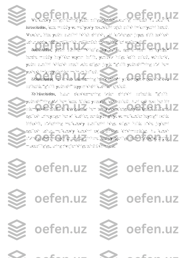 Mafkuraviy   poligonlarning   yadro   poligonlaridan   ustunligi   nimada?   Bu   ustunlik
birinchidan , katta moddiy va maliyaviy resurslarni tejab qolish imkoniyatini beradi.
Masalan,   bitta   yadro   qurolini   ishlab   chiqish,   uni   ko‘zlangan   joyga   eltib   tashlash
uchun necha-necha millionlab, milliardlab pul mablag‘lari sarflanadi.
Ikkinchidan ,   yadro   qurollari   ishlatilguday   bo‘lsa,   egallamoqchi   bo‘layotgan
barcha   moddiy   boyliklar   vayron   bo‘lib,   yaroqsiz   holga   kelib   qoladi,   vaholanki,
yadro   qurolini   ishlatish   orqali   zabt   etilgan   joyda   “g‘olib-yadrochi”ning   o‘zi   ham
yashash imkoniyatlaridan mahrum bo‘ladi. 
Uchinchidan,   millionlab odamlarning halok bo‘lishi yoki mayib-majruh bo‘lishi
oqibatida “g‘olib-yadrochi” tayyor ishchi kuchidan ajraladi .
To‘rtinchidan ,   butun   ekosistemaning   izdan   chiqishi   oqibatida   “g‘olib-
yadrochi”ning  o‘zi  ham  katta   falokat  yoqasiga  kelib  qoladi.  Buni  aqli  raso   har  bir
odam yaxshi biladi. SHuning uchun ham tabiiy zaxiralarga boy bo‘lgan hududlarni
egallash urinayotgan har xil kuchlar, qandaydir g‘oya va mafkuralar bayrog‘i ostida
birlashib,   o‘zlarining   mafkuraviy   qurollarini   ishga   solgan   holda   o‘sha   joylarni
egallash   uchun   mafkuraviy   kurashni   avj   oldirishga   kirishmoqdalar.   Bu   kurash
o‘zining   g‘irromi   uyinlar   tarzida   pinhona   kechayotganligi   bilan   o‘zbek   xalqining
mustaqilligiga, uning rivojlanishiga tahdid solmoqda.  