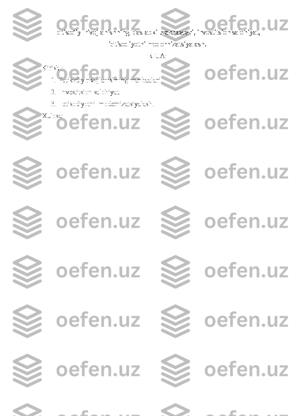 Iqtisodiy  rivojlanishning  daslabki manbaalari, investitsion salohiyat,
iqtisodiyotni modernizatsiyalash.
REJA:
Kirish :
1. Iqtisodiy rivojlanishning manbaalari.
2. Investitsion salohiyat.
3. Iqtisodiyotni  modernizatsiyalash.
Xulosa: 