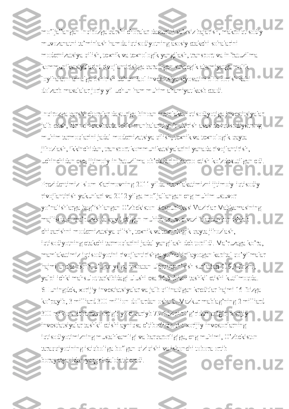 mo’ljallangan Inqirozga qarshi choralar dasturini so’zsiz bajarish, makroiqtisodiy 
muvozanatni ta’minlash hamda iqtisodiyotning asosiy etakchi sohalarini 
modernizatsiya qilish, te х nik va te х nologik yangilash, transport va infratuzilma 
kommunikatsiyalarini rivojlantirishga qaratilgan strategik ahamiyatga molik 
loyihalarni amalga oshirish uchun faol investitsiya siyosatini olib borish kabi 
dolzarb masalalar joriy yil uchun ham muhim ahamiyat kasb etadi.
Inqirozga qarshi choralar dasturiga binoan mamlakat iqtisodiyotiga investitsiyalar 
jalb etish, birinchi navbatda ichki manbalarni yo’naltirish asosida iqtisodiyotning 
muhim tarmoqlarini jadal modernizatsiya qilish, te х nik va te х nologik qayta 
jihozlash, ikkinchidan, transport kommunikatsiyalarini yanada rivojlantirish, 
uchinchidan esa, ijtimoiy infratuzilma ob’ektlarini barpo etish ko’zda tutilgan edi.
Prezidentimiz Islom Karimovning 2011 yilda mamlakatimizni ijtimoiy-iqtisodiy 
rivojlantirish yakunlari va 2012 yilga mo’ljallangan eng muhim ustuvor 
yo’nalishlarga bag’ishlangan O’zbekiston Respublikasi Vazirlar Mahkamasining 
majlisidagi ma’ruzasida qayd etilgan muhim ustuvor vazifalardan biri ishlab 
chiqarishni modernizatsiya qilish, te х nik va te х nologik qayta jihozlash, 
iqtisodiyotning etakchi tarmoqlarini jadal yangilash deb topildi. Ma’ruzaga ko’ra, 
mamlakatimiz iqtisodiyotini rivojlantirishga yo’naltirilayotgan kapital qo’yilmalar 
hajmi ancha oshib, o’tgan yilga nisbatan ularning o’sish sur’atlari 109,3 foizni, 
yalpi ichki mahsulot tarkibidagi ulushi esa 24,5 foizni tashkil etishi kutilmoqda. 
SHuningdek,  х orijiy investiatsiyalar va jalb qilinadigan kreditlar hajmi 16 foizga 
ko’payib, 3 milliard 300 million dollardan oshadi. Mazkur mablag’ning 2 milliard 
300 million dollardan ortig’i yoki qariyb 70 foizini to’g’ridan-to’g’ri  х orijiy 
investiatsiyalar tashkil etishi ayniqsa e’tiborlidir. Bu  х orijiy investorlarning 
iqtisodiyotimizning mustahkamligi va barqarorligiga, eng muhimi, O’zbekiston 
taraqqiyotining istiqboliga bo’lgan qiziqishi va ishonchi tobora ortib 
borayotganidan yaqqol dalolat beradi. 