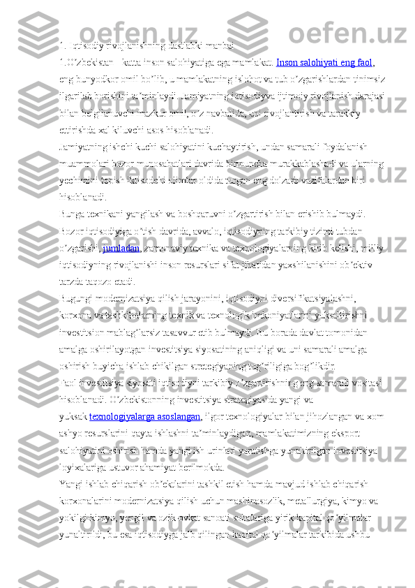 1. Iqtisodiy rivojlanishning dastlabki manbai
1.O zbekistan - katta inson salohiyatiga ega mamlakat.ʼ   Inson salohiyati eng faol , 
eng bunyodkor omil bo lib, u mamlakatning islohot va tub o zgarishlardan tinimsiz	
ʼ ʼ
ilgarilab borishini ta minlaydi. Jamiyatning iqtisodiyva ijtimoiy rivojlanish darajasi	
ʼ
bilan belgilanuvchi mazkur omil, o z navbatida, uni rivojlantirish va tarakkiy 	
ʼ
ettirishda xal kiluvchi asos hisoblanadi.
Jamiyatning ishchi kuchi salohiyatini kuchaytirish, undan samarali foydalanish 
muammolari bozor munosabatlari davrida birmuncha murakkablashadi va ularning
yechimini topish iktisodchi olimlar oldida turgan eng dolzarb vazifalardan biri 
hisoblanadi.
Bunga texnikani yangilash va boshqaruvni o zgartirish bilan erishib bulmaydi. 	
ʼ
Bozor iqtisodiyiga o tish davrida, avvalo, iqtisodiyning tarkibiy tizimi tubdan 	
ʼ
o zgarishi,	
ʼ   jumladan , zamonaviy texnika va texnologiyalarning kirib kelishi, milliy
iqtisodiyning rivojlanishi inson resurslari sifat jihatidan yaxshilanishini ob ektiv 	
ʼ
tarzda taqozo etadi.
Bugungi modernizatsiya qilish jarayonini, iqtisodiyni diversifikatsiyalashni, 
korxona va tashkilotlarning texnik va texnologik imkoniyatlarini yuksaltirishni 
investitsion mablag larsiz tasavvur etib bulmaydi. Bu borada davlat tomonidan 	
ʼ
amalga oshirilayotgan investitsiya siyosatining aniqligi va uni samarali amalga 
oshirish buyicha ishlab chikilgan stretegiyaning tug riligiga bog likdir.	
ʼ ʼ
Faol investitsiya siyosati iqtisodiyni tarkibiy o zgartirishning eng samarali vositasi 	
ʼ
hisoblanadi. O zbekistonning investitsiya strategiyasida yangi va 	
ʼ
yuksak   texnologiyalarga asoslangan , ilgor texnologiyalar bilan jihozlangan va xom
ashyo resurslarini qayta ishlashni ta minlaydigan, mamlakatimizning eksport 	
ʼ
salohiyatini oshirish hamda yangi ish urinlari yaratishga yunaltirilgan investitsiya 
loyixalariga ustuvor ahamiyat berilmokda.
Yangi ishlab chiqarish ob ektlarini tashkil etish hamda mavjud ishlab chiqarish 	
ʼ
korxonalarini modernizatsiya qilish uchun mashinasozlik, metallurgiya, kimyo va 
yokilgi-kimyo, yengil va ozik-ovkat sanoati sohalariga yirik kapital qo yilmalar 	
ʼ
yunaltirildi, bu esa iqtisodiyga jalb qilingan kapital qo yilmalar tarkibida ushbu 	
ʼ 