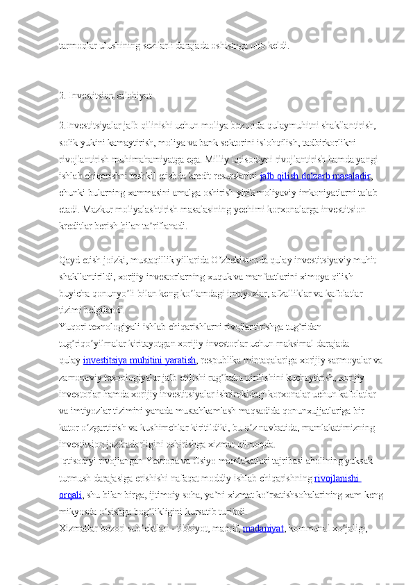 tarmoqlar ulushining sezilarli darajada oshishiga olib keldi.
2. Investitsion salohiyat
2.Investitsiyalar jalb qilinishi uchun moliya bozorida qulaymuhitni shakllantirish, 
solik yukini kamaytirish, moliya va bank sektorini islohqilish, tadbirkorlikni 
rivojlantirish muhimahamiyatga ega. Milliy iqtisodiyni rivojlantirish hamda yangi 
ishlab chiqarishni tashkil etishda kredit resurslarini   jalb qilish dolzarb masaladir , 
chunki bularning xammasini amalga oshirish yirik moliyaviy imkoniyatlarni talab 
etadi. Mazkur moliyalashtirish masalasining yechimi korxonalarga investitsion 
kreditlar berish bilan ta riflanadi.ʼ
Qayd etish joizki, mustaqillik yillarida O zbekistonda qulay investitsiyaviy muhit 	
ʼ
shakllantirildi, xorijiy investorlarning xuquk va manfaatlarini ximoya qilish 
buyicha qonunyo li bilan keng ko lamdagi imtiyozlar, afzalliklar va kafolatlar 	
ʼ ʼ
tizimi belgilandi.
Yuqori texnologiyali ishlab chiqarishlarni rivojlantirishga tug ridan-	
ʼ
tug riqo yilmalar kiritayotgan xorijiy investorlar uchun maksimal darajada 	
ʼ ʼ
qulay   investitsiya muhitini yaratish , respublika mintaqalariga xorijiy sarmoyalar va
zamonaviy texnologiyalar jalb etilishi rag batlantirilishini kuchaytirish, xorijiy 	
ʼ
investorlar hamda xorijiy investitsiyalar ishtirokidagi korxonalar uchun kafolatlar 
va imtiyozlar tizimini yanada mustahkamlash maqsadida qonunxujjatlariga bir 
kator o zgartirish va kushimchlar kiritildiki, bu o z navbatida, mamlakatimizning 	
ʼ ʼ
investitsion jozibadorligini oshirishga xizmat qilmoqda.
Iqtisodiyi rivojlangan Yevropa va Osiyo mamlakatlari tajribasi aholining yuksak 
turmush darajasiga erishishi nafaqat moddiy ishlab chiqarishning   rivojlanishi 
orqali , shu bilan birga, ijtimoiy soha, ya ni xizmat ko rsatishsohalarining xam keng	
ʼ ʼ
mikyosda o sishga bog likligini kursatib turibdi.	
ʼ ʼ
Xizmatlar bozori sub ektlari - tibbiyot, maorif,	
ʼ   madaniyat , kommunal xo jaligi, 	ʼ 