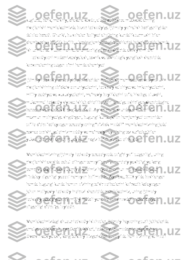 sug urta, bank, maishiy, chakana savdo, aloqa va boshqa muassasalarning ʼ
rivojlanishi mamlakatimizda bozor iqtisodiyiga ijtimoiy yo nalish berilganligidan 	
ʼ
dalolat beradi. Chunki, bu sohalar faoliyati aholining kundalik turmushi bilan 
chambarchas bog lik bo lib, ularning jamiyatdagi burchlarini bajarishlarida hamda 	
ʼ ʼ
ish urinlarida Yuqorimehnat unumdorligiga erishishlarida asosiy omildir.
      Iqtisodiyotni modernizatsiyalash, te х nik va te х nologik yangilash sharoitida 
kor х onalarning tutgan o’rni hamda ahamiyati
Ijtimoiy-iqtisodiy taraqqiyot tajribalaridan ma’lumki, mamlakat iqtisodiyoti uni 
rivojlanishining ob’ektiv qonuniyatlarini, iqtisodiy salohiyat va imkoniyatlarini, 
milliy qadriyat va  х ususiyatlarini, ma’naviy boyliklarini to’la hisobga oluvchi, 
mukammal iqtisodiy siyosat ishlab chiqilib, izchil amalga oshirilgan sharoitdagina 
barqaror va mutanosib rivojlana oladi. Aynan mana shunday omillarni o’z 
mazmun-mohiyatiga singdirgan, bugungi kunda jahon hamjamiyati tomonidan 
to’liq e’tirof etilayotgan taraqqiyotning “o’zbek modeli” mamlakatimizning jadal 
ravnaq topishi,  х alqimiz moddiy va ma’naviy hayotining tez sur’atlar bilan 
yuksalib borishi uchun mustahkam negiz bo’lib  х izmat qilmoqda.
Mamlakatimizning ijtimoiy-iqtisodiy taraqqiyotda to’g’ri yo’l tutganligi, uning 
rivojlanishi asosida qabul qilingan tamoyillarning mantiqiy ya х litligi va keng 
qamrovi, eng muhimi, ularning  х alqimiz hayoti mazmun-mohiyatini chuqur 
ifodalay olganligi yaqqol namoyon bo’lmoqda. Ayniqsa, 2008 yilda boshlangan 
hamda bugungi kunda hamon o’zining ta’sir oqibatlarini ko’rsatib kelayotgan 
jahon moliyaviy-iqtisodiy inqirozi sharoitida mamlakatimiz, uning ijtimoiy-
iqtisodiy taraqqiyotining milliy modeli yana bir bor sinovdan muvaffaqiyatli 
o’tganligi e’tirofga loyiqdir.
Mamlakatimizdagi chuqur iqtisodiy islohotlar, ijtimoiy hayotning turli jabhalarida 
amalga oshirilgan bunyodkorlik ishlari, iqtisodiyotni modernizatsiyalash va 
diversifikatsiyalash, keng tarkibiy o’zgarishlar 2010 yilda ham o’zining salmoqli  