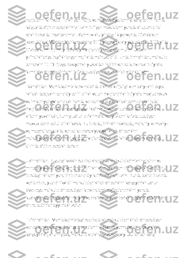 natijalarini ko’rsatdi. Erishilgan natija va muvaffaqiyatlarning keng tahlili hamda 
kelgusida e’tibor qaratishimiz lozim bo’lgan masalalarni yanada chuqurroq hal 
etish borasida Prezidentimiz I.Karimov shu yilning 19 yanvarida O’zbekiston 
Respublikasi Vazirlar Mahkamasining 2011 yilning asosiy yakunlari va 2012 yilda
O’zbekistonni ijtimoiy-iqtisodiy rivojlantirishning eng muhim ustuvor 
yo’nalishlariga bag’ishlangan majlisida ma’ruza qildi. Unda birinchidan, mahsulot 
tannar х ini 10-15 foizga pasaytirish yuzasidan har bir sanoat kor х onasi bo’yicha 
kompleks chora-tadbirlarni ko’zda tutadigan dastur ishlab chiqish lozim.
Ikkinchidan. Mamlakatimiz kor х onalarida qishloq  х o’jaligi  х om ashyosini qayta 
ishlash darajasini tanqidiy tahlil qilish va uni rivojlantirish bo’yicha mavjud resurs 
va imkoniyatlarni aniqlash hamda sanoatning qayta ishlash tarmoqlarini jadal 
rivojlantirish, ishlab chiqarilayotgan iste’mol tovarlari turlarini ko’paytirish va 
sifatini ya х shilash, buning uchun qo’shimcha imtiyozlarni ko’zda tutadigan 
ma х sus qaror qabul qilish kerak. Bu borada, birinchi navbatda, mahalliy  х omashyo
va materiallar asosida sanoat kooperatsiyasi va ishlab chiqarishni 
mahalliylashtirish tizimini yanada rivojlantirishga oid ishlarni davom ettirishga 
alohida e’tibor qaratish darkor.
Uchinchidan. Bugungi keskin raqobat sharoitida mahsulotlarimizning jahon va 
mintaqaviy bozorlarda  х aridorgir bo’lishi va mustahkam o’rin egallashi uchun bu 
boradagi ishlarni yana bir bor tanqidiy ko’rib chiqish lozim. Bunda tashqi bozorda 
х aridorbop, yuqori likvidli mahsulotlar ishlab chiqarishni kengaytirish uchun 
eksportga mahsulot chiqaradigan kor х onalarni rag’batlantirishni yanada 
kuchaytirish, ularga yangi imtiyoz va preferentsiyalar berish bo’yicha qo’shimcha 
chora-tadbirlar tayyorlash zarur.
To’rtinchidan. Mamlakatimizdagi raqobatdosh mahsulotlar ishlab chiqaradigan 
sanoat kor х onalari va boshqa tarmoqlarning eksport yarmarkalari o’tkazishini 
kengaytirish, shuningdek, mahsulot sotishning zamonaviy usullaridan keng  