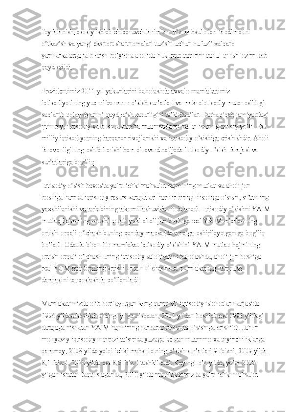 foydalanish, asosiy ishlab chiqaruvchilarimizni o’z mahsulotlari taqdimotini 
o’tkazish va yangi eksport shartnomalari tuzishi uchun nufuzli  х alqaro 
yarmarkalarga jalb etish bo’yicha alohida hukumat qarorini qabul qilish lozim deb 
qayd etildi.
Prezidentimiz 2011 yil yakunlarini baholashda avvalo mamlakatimiz 
iqtisodiyotining yuqori barqaror o’sish sur’atlari va makroiqtisodiy mutanosibligi 
saqlanib qolayotganini qayd etish zarurligini ta’kidladilar. Darhaqiqat, jamiyatdagi 
ijtimoiy, iqtisodiy va boshqa barcha muammolarni hal qilishning asosiy yo’li – bu 
milliy iqtisodiyotning barqaror rivojlanishi va iqtisodiy o’sishiga erishishdir. Aholi
farovonligining oshib borishi ham pirovard natijada iqtisodiy o’sish darajasi va 
sur’atlariga bog’liq.
Iqtisodiy o’sish bevosita yalpi ichki mahsulot hajmining mutlaq va aholi jon 
boshiga hamda iqtisodiy resurs  х arajatlari har bir birligi hisobiga o’sishi, sifatining 
ya х shilanishi va tarkibining takomillashuvida ifodalanadi. Iqtisodiy o’sishni YAIM
mutlaq hajmining ortishi orqali yoki aholi jon boshiga real YAIM miqdorining 
ortishi orqali o’lchash buning qanday maqsadda amalga oshirilayotganiga bog’liq 
bo’ladi. Odatda biron-bir mamlakat iqtisodiy o’sishini YAIM mutlaq hajmining 
ortishi orqali o’lchash uning iqtisodiy salohiyatini baholashda, aholi jon boshiga 
real YaIM miqdorining ortishi orqali o’lchash esa mamlakatdagi turmush 
darajasini taqqoslashda qo’llaniladi.
Mamlakatimizda olib borilayotgan keng qamrovli iqtisodiy islohotlar natijasida 
1996 yildan boshlab oldingi yilga nisbatan, 2001 yildan boshlab esa 1991 yildagi 
darajaga nisbatan YAIM hajmining barqaror ravishda o’sishiga erishildi. Jahon 
moliyaviy-iqtisodiy inqirozi ta’sirida yuzaga kelgan muammo va qiyinchiliklarga 
qaramay, 2008 yilda yalpi ichki mahsulotning o’sish sur’atlari 9 foizni, 2009 yilda 
8,1 foizni, 2010 yilda esa 8,5 foizni tashkil etdi. Keyingi o’n yilda, ya’ni 2000 
yilga nisbatan taqqoslaganda, 2010 yilda mamlakatimizda yalpi ichki mahsulot  