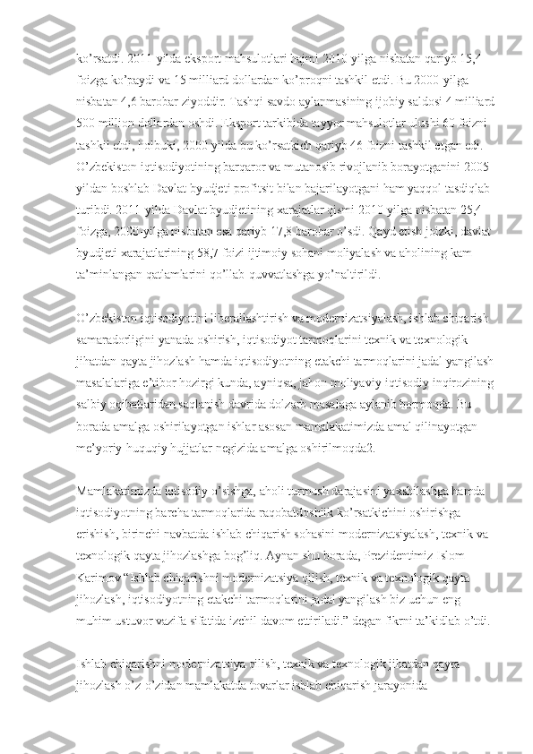 ko’rsatdi. 2011-yilda eksport mahsulotlari hajmi 2010-yilga nisbatan qariyb 15,4 
foizga ko’paydi va 15 milliard dollardan ko’proqni tashkil etdi. Bu 2000-yilga 
nisbatan 4,6 barobar ziyoddir. Tashqi savdo aylanmasining ijobiy saldosi 4 milliard
500 million dollardan oshdi. Eksport tarkibida tayyor mahsulotlar ulushi 60 foizni 
tashkil etdi, holbuki, 2000-yilda bu ko’rsatkich qariyb 46 foizni tashkil etgan edi. 
O’zbekiston iqtisodiyotining barqaror va mutanosib rivojlanib borayotganini 2005-
yildan boshlab Davlat byudjeti profitsit bilan bajarilayotgani ham yaqqol tasdiqlab 
turibdi. 2011-yilda Davlat byudjetining  х arajatlar qismi 2010-yilga nisbatan 25,4 
foizga, 2000-yilga nisbatan esa qariyb 17,8 barobar o’sdi. Qayd etish joizki, davlat 
byudjeti  х arajatlarining 58,7 foizi ijtimoiy sohani moliyalash va aholining kam 
ta’minlangan qatlamlarini qo’llab-quvvatlashga yo’naltirildi.
O’zbekiston iqtisodiyotini liberallashtirish va modernizatsiyalash, ishlab chiqarish 
samaradorligini yanada oshirish, iqtisodiyot tarmoqlarini te х nik va te х nologik 
jihatdan qayta jihozlash hamda iqtisodiyotning etakchi tarmoqlarini jadal yangilash
masalalariga e’tibor hozirgi kunda, ayniqsa, jahon moliyaviy-iqtisodiy inqirozining
salbiy oqibatlaridan saqlanish davrida dolzarb masalaga aylanib bormoqda. Bu 
borada amalga oshirilayotgan ishlar asosan mamalakatimizda amal qilinayotgan 
me’yoriy-huquqiy hujjatlar negizida amalga oshirilmoqda2.
Mamlakatimizda iqtisodiy o’sishga, aholi turmush darajasini ya х shilashga hamda 
iqtisodiyotning barcha tarmoqlarida raqobatdoshlik ko’rsatkichini oshirishga 
erishish, birinchi navbatda ishlab chiqarish sohasini modernizatsiyalash, te х nik va 
te х nologik qayta jihozlashga bog’liq. Aynan shu borada, Prezidentimiz Islom 
Karimov “Ishlab chiqarishni modernizatsiya qilish, te х nik va te х nologik qayta 
jihozlash, iqtisodiyotning etakchi tarmoqlarini jadal yangilash biz uchun eng 
muhim ustuvor vazifa sifatida izchil davom ettiriladi.” degan fikrni ta’kidlab o’tdi.
Ishlab chiqarishni modernizatsiya qilish, te х nik va te х nologik jihatdan qayta 
jihozlash o’z-o’zidan mamlakatda tovarlar ishlab chiqarish jarayonida  