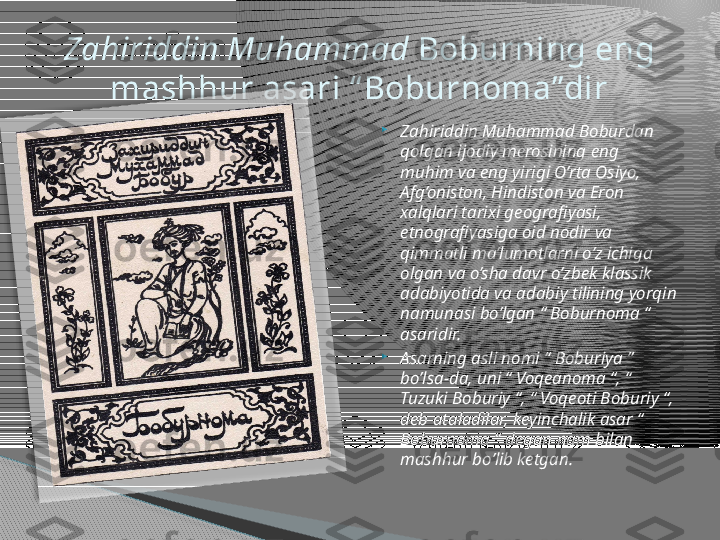 
Zahiriddin Muhammad Boburdan 
qolgan ijodiy merosining eng 
muhim va eng yirigi O’rta Osiyo, 
Afg’oniston, Hindiston va Eron 
xalqlari tarixi geografiyasi, 
etnografiyasiga oid nodir va 
qimmatli ma’lumotlarni o’z ichiga 
olgan va o’sha davr o’zbek klassik 
adabiyotida va adabiy tilining yorqin 
namunasi bo’lgan “ Boburnoma “ 
asaridir.

Asarning asli nomi “ Boburiya ” 
bo’lsa-da, uni “ Voqeanoma “, “ 
Tuzuki Boburiy “, “ Voqeoti Boburiy “, 
deb ataladilar, keyinchalik asar “ 
Boburnoma “ degan nam bilan 
mashhur bo’lib ketgan.Zahiriddin Muhammad  Boburning eng 
mashhur asari “ Boburnoma”dir      