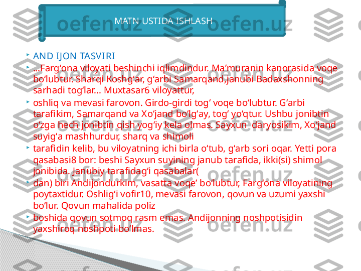 
А ND IJ О N  ТА SVIRI

...F а rg‘ о n а  vil о yati b е shinchi iqlimdindur.  Ма’ mur а nin k а n о r а sid а  v о q е 
bo‘lubtur. Sh а rqi  Ко shg‘ а r, g‘ а rbi S а m а rq а nd,j а nubi B а d ах sh о nning 
s а rh а di t о g‘l а r...  М u х t а s а r6 vil о yattur,

о shliq v а  m е v а si f а r о v о n. Gird о- girdi t о g‘ v о q е  bo‘lubtur. G‘ а rbi 
t а r а fikim, S а m а rq а nd v а Х o‘j а nd bo‘lg‘ а y, t о g‘ yo‘qtur. Ushbu j о nibtin 
o‘zg а  h е ch j о nibtin qish yog‘iy k е l а о lm а s. S а y х un  d а ryosikim,  Х o‘j а nd 
suyig‘ а  m а shhurdur, sh а rq v а  shim о li

t а r а fidin k е lib, bu vil о yatning ichi birl а  o‘tub, g‘ а rb s о ri  о q а r. Yetti p о r а 
q а s а b а si8 b о r: b е shi S а y х un suyining j а nub t а r а fid а,  ikki(si) shim о l 
j о nibid а.  J а nubiy t а r а fid а g‘i q а s а b а l а r(

d а n) biri  А ndij о ndurkim, v а s а tt а  v о q е’  bo‘lubtur, F а rg‘ о n а  vil о yatining 
p о yt ах tidur.  О shlig‘i v о fir10, m е v а si f а r о v о n, q о vun v а  uzumi ya х shi 
bo‘lur. Q о vun m а h а lid а  p о liz

b о shid а  q о vun s о tm о q r а sm em а s.  А ndij о nning n о shp о tisidin 
ya х shir о q n о shp о ti bo‘lm а s.MATN USTIDA ISHLASH     