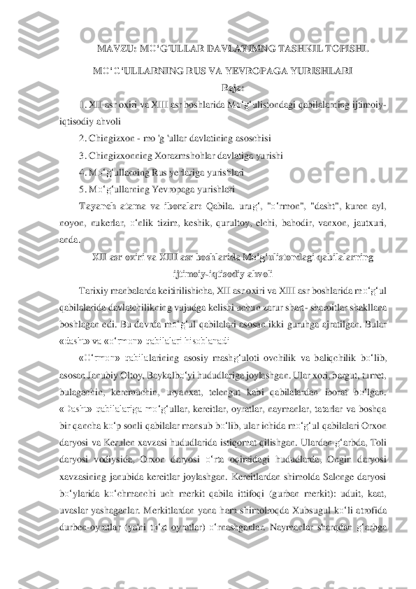 MAVZU: M	O‘	G	‘ULLAR DAVLATIMNG T	ASH	KIL TOPISHI. 	
M	O‘	G‘	ULLARNING RUS VA YEVROPAGA YURISHLARI	 	
Reja:	 	
1.	 XII asr oxiri va XIII asr boshlarida M	o‘	g‘	ulistondagi qabilalarning ijtimoiy	-	
iqtisodiy ahvoli	 	
2.	 Chingizxon 	- mo 'g 'ullar davlatining asoschisi	 	
3.	 Chingizxonning Xorazmshohlar davlatiga yu	rishi	 	
4.	 M	o‘	g‘	ullarning Rus yerlariga yurishlari	 	
5.	 M	o‘	g‘	ullarning Yevropaga yurishlari	 	
Tayanch  atama  va  iboralar:	 Q	abila.  uru	g‘	,  "	o‘	rmon",  "dasht",  kuren  ayl, 	
noyon,  nukerlar, 	o‘	nlik  tizim,  keshik,  qurultoy,  elchi,  bahodir,  vanxon,  jautxuri, 	
anda.	 	
XII	 asr o	xiri va XIII asr boshlarida M	o‘	g‘	ulistondagi qabilal	arning 	
ijtimoiy	-iqtisodiy ahvoli	 	
Tarixiy manbalarda keitirilishicha, XII asr oxiri va XIII asr boshlarida m	o‘	g‘	ul 	
qabilalarida davlatchilikning vujudga kelishi uchun zarur shart	- sharoitlar shakllan	a 	
bosh	lagan  edi.  Bu  davrda  m	o‘	g‘	ul  qabilalari  asosan  ikki 	guruhga  ajratilgan.  Bular 	
«dasht» va «	o‘	rmon» qabilalari hisoblanadi	 	
«O‘	rmon»  qabila	la	rining  asosiy  mash	g‘	uloti  ovchilik  va  baliqchilik  b	o‘	lib, 	
asosan Janubiy Oltoy, Baykalb	o‘	yi hududlariga joylashg	an. Ul	ar xori, bargut, tumet, 	
bulagachin,  keremuchin,  urya	nxat,  telengut  kabi  qabilalardan  iborat  b	o‘	lgan. 	
«Dasht»  qabilalariga  m	o‘	g‘	ullar,  kereitlar,  oyratlar,  naymanlar,  tatarlar  va  boshqa 	
bir qancha k	o‘	p sonli qabilalar mansub b	o‘	lib, ular ichida m	o‘	g‘	ul qabi	lalari Orxon 	
daryosi va Kerulen xavzasi hududlarida 	istiqomat qilishgan. Ulardan 	g‘	arbda, Toli 	
daryosi  vodiysida,  Orxon  daryosi 	o‘	rta  oqimidagi  hududlarda,  Ongin  daryosi 	
xavzasining  janubida  kereitlar  joylashgan.  Kereitlardan  shimolda  Salcnge  daryosi	 	
bo‘	yl	arida  k	o‘	chmanchi  uch  merkit  qabila  ittifoqi  (gurban	 merkit):  uduit,  kaat, 	
uvaslar  yashaganlar.  Merkitlardan  yana  ham  shimolroqda  Xubsugul  k	o‘	li  atrofida 	
durben	-oyratlar  (ya'ni  t	o‘	rt  oyratlar) 	o‘	rnashganlar.  Naymanlar  sharqdan 	g‘	arbga  