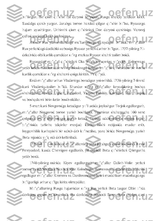 bo‘	lingan.  Bir  qism  q	o‘	shin  Itil  daryosi  b	o‘	yidan,  Rusga  sharqiy  tarafdan  kirib, 	
Suzdalga  qarab  y	urgan.	 Janubga  tomon  harakat	 qilgan  q	o‘	shin  b	o‘	lsa,  Ryazanga 	
hujum  uyushtirgan.  Uchinchi  qism  q	o‘	shiniari  Don  daryosi  qarshisiga  Varonej 	
qal'asi yaqiniga kelib joylashgan.	 	
Asosan  Rus  yilnomalaridagi 	ma	’lumot	iarga  qaraydigan  b	o‘	lsak,  m	o‘	g‘	ullar 	
Rus yerlarid	agi das	tlabki zarbasiga Ryaza	n yerlari duchor b	o‘	lgan. 1237	-yilning 21	-	
dekabrida olti kunlik qamaldan s	o‘	ng markaz Ryazan shahri taslim boidi.	 	
Ryazandan  m	o‘	g‘	ul  q	o‘	shinlari  Oka  b	o‘	ylab  yuqoriga  y	o‘	nalib,  Kolomnaga 	
yetib  keldi.  Kolomnadan  s	o‘	ng  Moskvaga  kel	gan  m	o‘	g‘	ul  q	o‘	shinlari  bir  n	echa 	
kunlik qamaldan s	o‘	ng shaharni qoiga kiritib, 	o‘	t q	o‘	ydi.	 	
Endi m	o‘	g‘	ullar uchun Vladimirga boradigan yoi ochildi. 1238	-yilning 7	-fevraI 	
kuni  Vladimir  taslim  b	o‘	ldi.  Shundan  s	o‘	ng  m	o‘	g‘	ullar  knyazlikning  boshqa 	
shaharlarini	:  Rosto	v,  Uglich,  Yaroslavl, 	Yuryev,  Polskiy,  Konyatin,  Tver,  'I  orjok 	
va boshqalarni birin	-ketin bosib oldilar. 	 	
5-mart kuni Novgorodga ketadigan y	o‘	l ustida joylashgan Torjok egallangach, 	
m	o‘	g‘	ullar  Novgorod  tomon  yurish  boshlaydi.  Taxminan  shahargacha  1	00  vers	t 	
qolganda  m	o‘	g‘	ullar 	orqaga  qaytib  ketadi.  Tarixiy  adabiyotlarda  orqaga  ketish 	
to‘	g‘	risida  turlicha  talqinlar  mavjud:  kunlar  isishi  natijasida  muzlar  erib, 	
loygarchilik  kuchayishi  bir  sabab  deb  k	o‘	rsatilsa,  yana  birida  Novgorodga  yurish 	
Botu rejasi	da y	o‘	q edi deb keltiriladi.	 	
1239	-yil	 	bahoridan m	o‘	g‘	ullarning yana janubga yurishi boshlandi Avval 	
Pereyaslavl,  kuzda  Chernigov  egallanib,  yil  oxirida  Botu  q	o‘	shinlari  Qrimgacha 	
yetib bordi.	 	
1240	-yilning	 oxirida  Kiyev  egallangach  m	o‘	g‘	ullar  Galich	-Volin  y	erlar	i 	
tomon yurish boshlad	i. Navbati bilan Kolodyajin, Kamenes va Izyaslavl shaharlarini 	
egallagan m	o‘	g‘	ullar Kremens va Danilova shaharlarini mustahkam mudofaaga ega 	
bo‘	Iganligi uchun q	o‘	lga kirita olmaydilar.	 	
M	o‘	g‘	ullaming  Rusga  hujumidan  s	o‘	ng  Rus  yerl	ari  Botu  tuzgan  Oltin 	o‘	rda	 	
davlatiga  qaram  b	o‘	lib  qoladi.  Bu  davlatning  poytaxti  Saroy  Botu  (Volga  quyi  