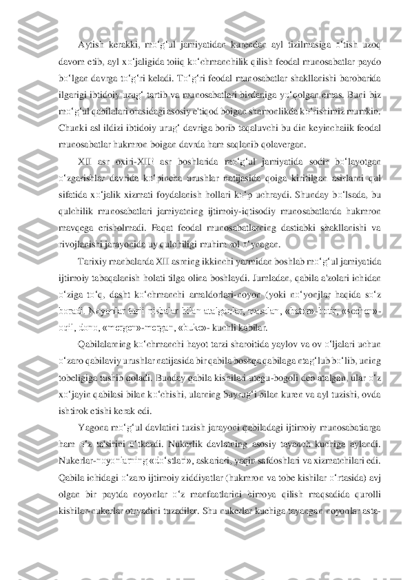 Aytish  kerakki,  m	o‘	g‘	ul  jamiyatidan  kurendan  ayl  tizilmasiga 	o‘	tish  uzoq 	
davom etib, ayl x	o‘	jaligida toiiq k	o‘	chmanchilik qilish 	feoda	l munosabatlar paydo 	
bo‘	lgan  davrga  t	o‘	g‘	ri  keladi.  T	o‘	g‘	ri  feodal  munosabatlar  shakllanishi  barobarida 	
ilgarigi  ibtidoiy  uru	g‘	 tartib  va  munosabatlari  birdaniga  y	o‘	qolgan  emas.  Buni  biz 	
m	o‘	g‘	ul qabilalari orasidagi asosiy e'tiqod boigan shamonlikda k	o‘	ris	himiz mumkin. 	
Chunki asl ildizi ibtidoiy uru	g‘	 davrig	a borib taqaluvchi bu din keyinchaiik feodal 	
munosabatlar hukmron boigan davrda ham saqlanib qolavergan.	 	
XII  asr  oxiri	-XII!  asr  boshlarida  m	o‘	g‘	ul  jamiyatida  sodir  b	o‘	layotgan 	
o‘	zgarishlar  davrida  k	o‘	pin	cha  urushlar  natijasida  qoiga  kiritilgan  asirlarni  qu	l 	
sifatida  x	o‘	jalik  xizmati  foydalanish  hollari  k	o‘	p  uchraydi.  Shunday  b	o‘	lsada,  bu 	
qulchilik  munosabatlari  jamiyatning  ijtimoiy	-iqtisodiy  munosabatlarda  hukmron 	
mavqega  erisholmadi.  Faqat  feodal  mu	nosab	atlarning  dastiabki  shakllanishi  va 	
rivojlanishi jara	yonida uy qulchiligi muhim rol 	o‘	ynagan.	 	
Tarixiy manbalarda XII asrning ikkinchi yarmidan boshlab m	o‘	g‘	ul jamiyatida 	
ijtimoiy tabaqalanish holati tilga olina boshlaydi. Jumladan, qabila a'zolari ich	idan 	
o‘	ziga  t	o‘	q,  dasht  k	o‘	chmanchi  amaldorlari	-noyon  (yok	i  n	o‘	yonjlar  haqida  s	o‘	z 	
boradi.  Noyonlar  turii  nisbalar  bilan  atalganlar,  masalan,  «bator»	-botir,  «sechen»	-	
oqil, dono, «mergen»	-mergan, «buke»	- kuchli kabilar.	 	
Qabilalarning k	o‘	chmanchi hayot tarzi	 shar	oitida yaylov va ov 	o‘	ljalari uchun 	
o‘	zaro qabilaviy 	urushlar natijasida bir qabila boshqa qabilaga nta	g‘	lub b	o‘	lib, uning 	
tobeligiga tushib qoladi. Bunday qabila kishilari utegu	-bogoli deb atalgan, ular 	o‘	z 	
xo‘	jayin qabilasi bilan k	o‘	chishi, ularning	 buyr	ug‘	i bilan kuren va ayl tuzishi, ovda 	
ishtirok etishi	 kerak edi.	 	
Yagona  m	o‘	g‘	ul  davlatini  tuzish  jarayoni  qabiladagi  ijtimoiy  munosabatiarga 	
ham 	o‘	z  ta'sirini 	o‘	tkazdi.  Nukerlik  davlatning  asosiy  tayanch  kuchiga  aylandi. 	
Nukerlar	-noyonlarning «d	o‘	stla	ri», 	askariari, yaqin safdoshlari va xizmatchilari edi. 	
Qa	bila ichidagi 	o‘	zaro ijtimoiy ziddiyatlar (hukmron va tobe kishilar 	o‘	rtasida) avj 	
olgan  bir  paytda  noyonlar 	o‘	z  manfaatlarini  himoya  qilish  maqsadida  qurolli 	
kishilar	-nukerlar otryadini tuzadilar. 	Shu n	ukerlar kuehiga tayangan noyonlar asta	- 