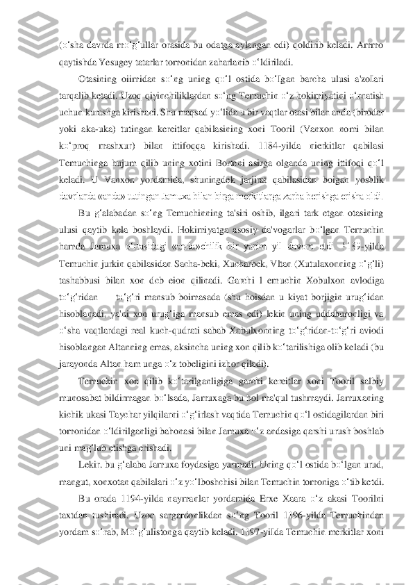 (o‘	sha  davrda  m	o‘	g‘	ullar  orasida  bu  odatga  aylangan  edi)  qoldirib  keladi.  Ammo 	
qaytishda Yesugey tatarlar 	tomonidan zaharlanib 	o‘	ldiriladi.	 	
Otasining  oiimidan  s	o‘	ng 	uning  q	o‘	l  ostida  b	o‘	Igan  barcha  ulusi  a'zoIari 	
tarqalib ketadi.  Uzoq  qiyinchiliklardan  s	o‘	ng  Temuchin 	o‘	z  hokimiyatini 	o‘	rnatish 	
uchun kurashga kirishaci. Shu maqsad y	o‘	lida u bir vaqtlar otasi bi	lan anda (birodar 	
yoki  aka	-uka)  tutingan  kereitlar  qabi	lasi	ning  xoni  Tooril  (Vanxon  nomi  bilan 	
ko‘	proq  mashxur)  bilan  ittifoqqa  kirishadi.  1184	-yilda  nierkitlar  qabilasi 	
Temuchinga  hujum  qilib  uning  xotini  Borteni  asirga  olganda  uning  ittifoqi  q	o‘	l 	
keladi.	 U  Vanxon  yordamida,  shuningdek  jarjirat  qabilasidan  bo	igan	 yoshlik 	
davrlarda «anda» tutingan Jamuxa bilan birga merkitlarga zarba berishga erisha oldi.	 	
Bu 	g‘	alabadan  s	o‘	ng  Temuchinning  ta'siri  oshib,  ilgari  tark  etgan  otasining 	
ulusi  qaytib  kela  boshlaydi	.  Hokimiyatga  asosiy  da'vogarlar  b	o‘	lgan  Temuchin 	
hamda	 Jam	uxa 	o‘	rtasidagi  «anda»chilik  bir  yarim  yil  davom  etdi.  1189	-yilda 	
Temuchin jurkin qabilasidan Sacha	-beki, Xucharbek, Vltan (Xutulaxonning 	o‘	g‘	li) 	
tashabbusi  bilan  xon  dcb  eion  qilinadi.  Garchi  l  em	uchin  Xobulxon  avlodiga 	
to‘	g‘	ridan 	—	 to‘	g‘	ri  mansub  boi	masa	da  (shu  hoisdan  u  kiyat  borjigin  uru	g‘	idan 	
hisoblanadi,  ya'ni  xon  uru	g‘	iga  mansub  emas  edi)  lekin  uning  uddaburonligi  va 	
o‘	sha  vaqtlardagi  real  kuch	-qudrati  sabab  Xabulxonning  t	o‘	g‘	ridan	-to‘	g‘	ri  av	iodi 	
hisoblangan Altanning emas, aksincha uning xon qil	ib k	o‘	tarilishiga olib keladi (bu 	
jarayonda Altan ham unga 	o‘	z tobeligini izhor qiladi).	 	
Temuchin  xon  qilib  k	o‘	tarilganligiga  garchi  kereitlar  xoni  Tooril  salbiy 	
munosabat bildirmagan b	o‘	lsada, Jamuxag	a bu hol ma'qul tushmaydi. Jamuxaning 	
kichik ukasi Tayc	har 	yilqilarni 	o‘	g‘	irlash vaqtida Temuchin q	o‘	l ostidagilardan biri 	
tomonidan 	o‘	ldirilganligi bahonasi bilan Jamuxa 	o‘	z andasiga qarshi urush boshlab 	
uni ma	g‘	lub etishga erishadi.	 	
Lekir. bu 	g‘	alaba Jam	uxa foydasiga yurmadi. Uning q	o‘	l ostida b	o‘	lgan urud, 	
mang	ut, xonxotan qabilalari 	o‘	z y	o‘	lboshchisi bilan Temuchin tomoniga 	o‘	tib ketdi.	 	
Bu  orada  1194	-yilda  naymanlar  yordamida  Erxe  Xaara 	o‘	z  akasi  Toorilni 	
taxtdan  tushiradi.  Uzoq  sargardonlikdan  s	o‘	ng  To	oril  1196	-yilda  Temuchindan 	
yordam s	o‘	rab, M	o‘	g‘	uliston	ga q	aytib keladi. 1197	-yiIda Temuchin merkitlar xoni  