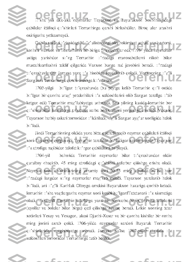 O‘	sha 	yili	 aka	-uka  naymanlar  Tayanxon  va  Buyurukxon  boshchiligidagi 	
qabilalar  ittifoqi  q	o‘	shinlari  Temuchinga  qarshi  birlashdilar.  Biroq  ular  urushni 	
oxirig	acha yetkazmaydi.	 	
Qabila xonlari 	o‘	rtasidagi M	o‘	g‘	ulist	ondagi	 oliy hokimiyat uchun urush ertami, 	
kechmi Vanxon va Temuchinni bir	-biriga t	o‘	qnashtirar edi, 1199	- yilda naymanlar 	
ustiga  yurishdan  s	o‘	ng  Temuchin 	o‘	rtadagi  munosabatlarni  nikoh  bilan 	
mustahkaml	ashni  taklif  qilgarida  Vanxon  bunga  rad  javobini  beradi	. 	o‘	rtadagi 	
to‘	qnashuvlardan  Jamuxa  yana 	o‘	z  hisobiga  foydalanib  qoladi,  Vanxonning 	o‘	g‘	li 	
Sangunni Temuchinga qarshi urushga k	o‘	ndiradi.	 	
1203	-yilgi	 	bo‘	lgan  t	o‘	qnashuvda  (bu  paytga  kelib  Temuchin  q	o‘	l ostida 	
bo‘	lgan  bir  qancha  uru	g‘	 yetakchilari 	o‘	z  safdo	shlarin	i  olib  Sangun  taraflga 	o‘	tib 	
ketgan  edi)  Temuchin  ma	g‘	lubiyatga  uchraydi.  Shu  yilning  kuzida  lemuchin  bor 	
qo‘	shini bilan  kereitlarga  t	o‘	satdan  zarba berib, ularni  yengishga  erishadi.  Vanxon 	
Taya	nxon harbiy askari tomonidan 	o‘	ldiriladi, 	o‘	g‘	li Sangun	 uy	g‘	ur	 xonligida halok 	
bo‘	ladi.	 	
Jindi Temuchinning oldida yana bitta qudratli raqib nayman qabilalari ittifoqi 	
xoni	-Tayanxon qolgan edi. Temuchin tarafidan b	o‘	ladigan xavfni sezgan Tayanxon 	
o‘	z atrofi	ga raqibidan talofat k	o‘	rgan qabilalami to!playdi.	 	
1204	-yil	 	ba	horida  Temuchin  naymanlar  bilan  t	o‘	qnashuvdan  oldin 	
qurultoy  chaqirib,  45  ming  atrofidagi  q	o‘	shinni  safarbar  qiiishga  erisha  oladi. 	
Nayman  xoni  q	o‘	shinlarining  umumiy  soni  50	-55  ming  atrofida  b	o‘	lsa  ham 	
o‘	rtadagi  langdan  s	o‘	ng  naymanlar  ma	g‘	Iub  eti	ladi.  Ta	yanxon  yaralanib  halok 	
bo‘	ladi,  uni 	o‘	g‘	li  Kuchluk  Oltoyga  amakisi  Buyurukxon  huzuriga  qochib  ketadi. 	
lemuchin 	o‘	sha vaqtlargacha nayman xoni kotibi b	o‘	lganfTatatunani 	o‘	z xizmatiga 	
oladi. 	o‘	sh	a  yili  Temuchin  tatarlarga  yana  bir  bor  zarba  berib,  In	ircha  ta	tarlarni 	
(ayollar  va  bolalar  bilan  birga)  qatl  qilishga  buvruq  beradi.  Lckin  xonning  tatar 
xotinlari  Yesuy  va  Yesugan,  ukasi  Djuchi	-Xasar  va  bir  quncha  kishilar  bir  necha 	
ming	 jonini  as	rab  qoldi.  1206	-yiIda	 naymanlar  sardori  Buyuruk  Tem	uchin 	
qo‘	shinlaridan	 magiubiyatga  uchradi.  Jamuxa 	bo‘	lsa	 1207	-yillar  atrofida 	o‘	z 	
safdoshlari tomonidan Temuchinga tutib berildi.	  