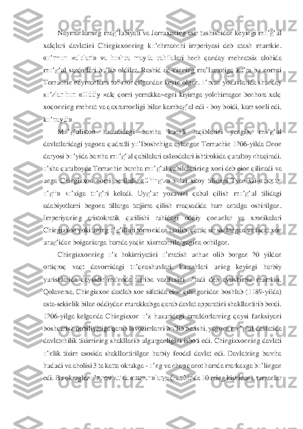 Naymanlaming  ma	g‘	lubiyati va Jamuxaning asir tushishidan keyingi m	o‘	g‘	ul 	
xalqlari  davlatini  Chingizxonning  k	o‘	chmanchi  imperiyas	i  deb  atash  mumkin	. 	
«o‘	rmon  xalqlari»  va  boshqa  mayda  qabila	lari  hech 	qanday  mehnatsiz  alohida 	
m	o‘	g‘	ul  sardorlari  b	o‘	lib  oldi	lar.  Rashid  ad	-dinning 	ma	’lumot	iga  k	o‘	ra  bu  nomni 	
Temuchin naymanlami to	r-mor qilgandan keyin olgan. 	o‘	rxun yozuvlarida shunday	 	
so‘	zlar  bor:  «Oddiy  x	alq  qomi  yemakka~egni  kiyimga  yolchimagan  bechora  xalq 	
xoqonning mehnat va qaxramonligi bilan kamba	g‘	al edi 	- boy boidi, kam sonli edi, 	
ko‘	paydi».	 	
M	o‘	g‘	uliston  hududidagi  barcha  k	uchli  raqiblarini  yengib,  m	o‘	g‘	ul 	
davlatlaridagi yagona	 qudratli y	o‘	lboshchig	a aylangan Temuchin 1206	-yilda Onon 	
daryosi b	o‘	yida barcha m	o‘	g‘	ul qabilalari aslzodalari ishtirokida qurultoy chaqiradi. 	
o‘	sha qurultoyda Temuchin barcha m	o‘	g‘	ul qabilalarining x	oni deb eion qilinadi va 	
unga  Chingizxon  nomi  beriladi.	 «Chingiz»  s	o‘	zi  xitoy	 tilidagi  Tyan  szi	-«osmon 	
o‘	gii»  s	o‘	ziga  t	o‘	g‘	ri  keladi.  Uy	g‘	ur  yozuvini  qabul  qilish  m	o‘	g‘	ul  tilidagi 	
adabiyotlami  begona  tillarga  tatjima  qilish  maqsadida  ham  antalga  oshirilgan	. 	
Imperiyaning  aristokratik  qurilishi  ruhidagi  oddiy  qo	nunlar  va  xronikalari 	
Chingizxon yoki uning 	o‘	g‘	illari tomonidan tuzilib, qattiq sir saqlangan va faqat xon 	
uru	g‘	idan boiganiarga hamda yaqin xizmatchilargagina ochilgan.	 	
Chingizxonning 	o‘	z  hokimiyatin	i 	o‘	matish  uchun  olib  borgan  20  yildan 	
ortiqroq  vaqt  da	vomidagi  t	o‘	qnashuvlar	i,  kurashlari  uning  keyingi  harbiy 	
yurishlarida  qaysidir  ma'noda  tajriba  vazifasini 	o‘	tadi  deb  aytishimiz  mumkin. 	
Qolaversa, Chingizxon dastlab xon sifatida eion qilinganidan bosh	lab (1189	-yiIda) 	
asta	-sekinlik bilan oddiydan murakkabg	a qarab davlat apparat	ini shakllantirib bordi. 	
1206	-yilga  kelganda  Chingizxon 	o‘	z  huzuridagi  amaldorlarning  qaysi  funksiyani 	
boshqarish qobiliyatiga qarab lavozimlarni b	o‘	lib berishi, yagona m	o‘	g‘	ul da	vlatida 	
davlatchilik tizimining shakllanib ulgurganligi	ni isboti edi. Chingiz	xonning davlati 	
o‘	nlik  tizim  asosida  shakllantirilgan  harbiy  feodal  davlat  edi.  Davlatning  barcha 	
hududi va aholisi 3 ta katta okrukga 	- o‘	ng va chap qanot hamda markazga b	o‘	linga	n 	
edi. Bu okruglar 	o‘	z navbatida «tuman»larga (har biri	da 10 ming kishidan), 	tumanlar  