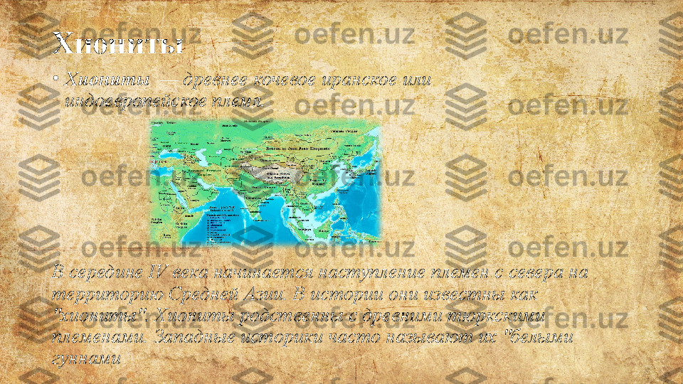 Хиониты
•
Хиониты   — древнее	 кочевое иранское или	 
индоевропейское племя.
В	
 середине	 IV	 века	 начинается	 наступление	 племен	 с	 севера	 на	 
территорию	
 Средней	 Азии.	 В	 истории	 они	 известны	 как	 
"хиониты".	
 Хиониты	 родственны	 с	 древними	 тюркскими	 
племенами.	
 Западные	 историки	 часто	 называют	 их	 "белыми	 
гуннами 