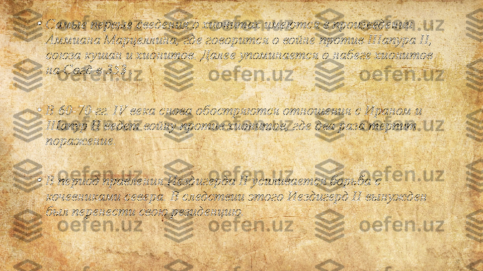 •
Самые первые	 сведения	 о	 хионитах	 имеются	 в	 произведении	 
Аммиана	
 Марцеллина,	 где	 говорится	 о	 войне	 против	 Шапура	 II,	 
союза	
 кушан	 и	 хионитов.	 Далее	 упоминается	 о	 набеге	 хионитов	 
на	
 Согд	 в	 353  .
•
В	
 60-70-гг.	 IV	 века	 снова	 обостряются	 отношения	 с	 Ираном	 и	 
Шапур	
 II	 ведет	 войну	 против	 хионитов,	 где	 два	 раза	 терпит	 
поражение.
•
В	
 период	 правления	 Иездигерда	 II	 усиливается	 борьба	 с	 
кочевниками	
 севера.	 В	 следствии	 этого	 Иездигерд	 II	 вынужден	 
был	
 перенести	 свою	 резиденцию. 