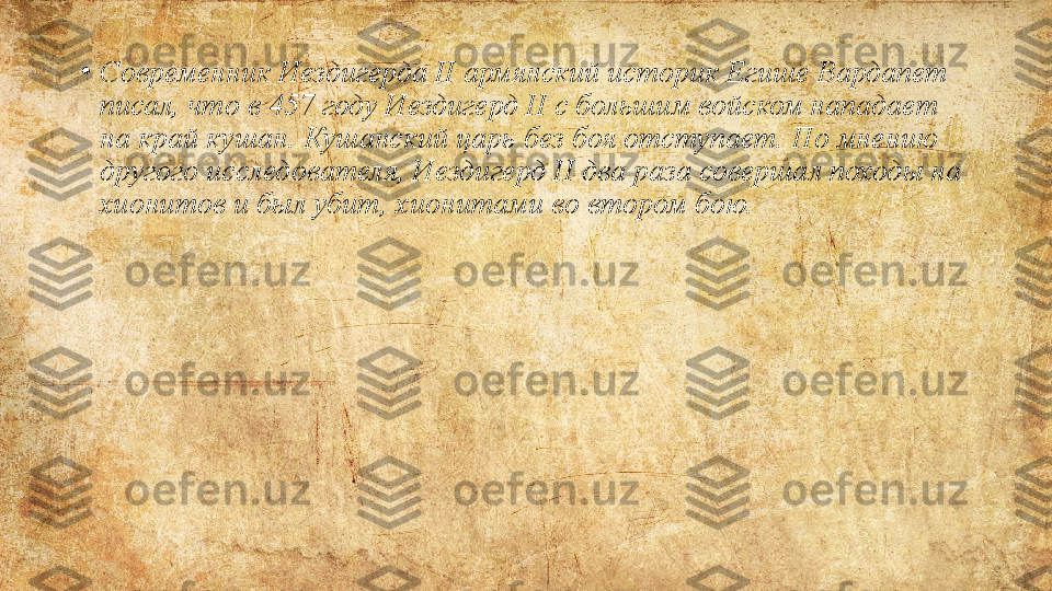 •
Современник Иездигерда	 II	 армянский	 историк	 Егише	 Вардапет	 
писал,	
 что	 в	 457	 году	 Иездигерд	 II	 с	 большим	 войском	 нападает	 
на	
 край	 кушан.	 Кушанский	 царь	 без	 боя	 отступает.	 По	 мнению	 
другого	
 исследователя,	 Иездигерд	 II	 два	 раза	 совершал	 походы	 на	 
хионитов	
 и	 был	 убит,	 хионитами	 во	 втором	 бою. 