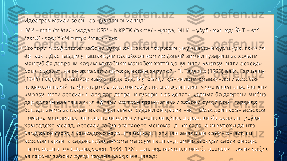 • Идеограм м аҳ ои зери н аз ҷ у м лаи онҳ оянд:
• 'МУ =  mt h /māt a/ -  м одар; К S Р' =  NKRTK /nk rt e/ -  ну қ ра; М L К ' =  γ šy δ -  их ш ид;  ŠN T = sr δ 
/ sar δ/ -  сол;  Y V М =  m у δ / mev / -  ру з.
• Сох тори м орф ологии забони су ғдӣ аз ш ак ли таъри х ии у м у м иэронӣ ду р ш уда, так м ил 
ёф тааст. Дар табди лу  таш ак к ули қ олабҳ ои  ном ию ф еълй зи м ни  гу зариш  аз ҳ олати 
м ансу б ба даврони  қ адим  м у тобиқ и м анобеи  хаттй қ ону нияти « м авзу ни яти асосҳ о»  
роич  будааст, к и он аз тараф и м у ҳ ақ қ иқ они авру пой - П. Тедеск о (1923) ва И. Гарш евич 
(1948) таҳ қ иқ  ва ош к ор к арда ш уда буд . Му тобиқ и қ ону нияти  « м авзу нияти асосҳ о»  
воҳ идҳ ои ном й  ва ф еъ лиро ба асосҳ ои сабу к  ва асосҳ ои гарон ҷ удо м ек у нанд . Қ ону ни 
« м авзу нияти асосҳ о»  ш ояд дар даврони  гу зариш  аз ҳ олати қ адим а ба даврони м иёна 
дар ҳ олати нав таш ак к ул ёф тани сох тори грам м атик и и забони су ғдӣ роич гардида 
бош ад , ам м о аз к адом  вақ т м устаъм ал будани  он дақ и к  нест. « Асосҳ ои гарон асосҳ ое 
ном ида м еш аванд, к и садонок и дароз ё садонок и  к ў тоҳ  дорад , к и баъд аз он гу рў ҳ и 
ҳ ам садоҳ о м еояд . Асосҳ ои сабу к  асосҳ оеро м еном анд , к и садонок и к ў тоҳ и дош та, 
баъд аз он гу рў ҳ и ҳ ам садоҳ о надош та бош ад . Нати чаи  ам али ин қ ону н он аст, к и 
асосҳ ои гарон гз садонок ҳ ои  анчом а м аҳ ру м  гаш танд, ам м о асосҳ ои сабу к  онҳ оро 
нигох  дош танд»  (Додих удоев, 1988, 128).  Дар зер м исолҳ о оид ба асосҳ ои ном и и сабу к  
ва гарони  забони су ғдӣ таҳ лил к арда м еш авад:  