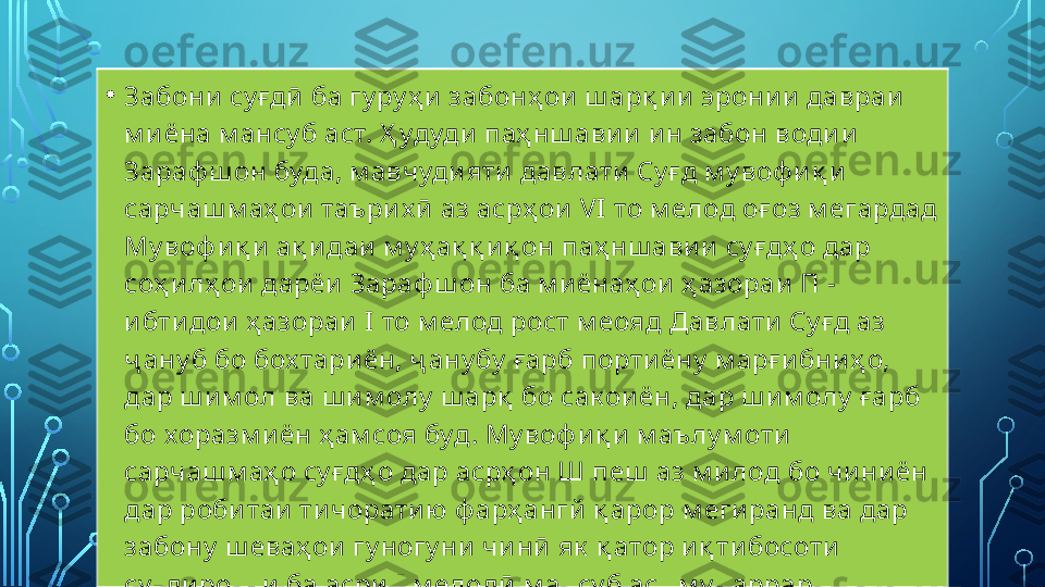 • Забони  су ғдӣ  ба гу ру ҳ и  забонҳ ои  ш арқ и и эрони и давраи  
м и ёна м ансу б аст. Ҳ удуди  паҳ нш ави и  и н забон води и  
Зараф ш он буда, м авчуди яти  давлати  Су ғд м у воф и қ и 
сарчаш м аҳ ои  таъри х ӣ  аз асрҳ ои  VI   то м елод оғ оз м егардад 
Му воф и қ и  ақ и даи  м у ҳ ақ қ и қ он паҳ нш ави и  су ғдҳ о дар 
соҳ и лҳ ои  дарёи  Зараф ш он ба м и ёнаҳ ои  ҳ азораи  П - 
и бти дои  ҳ азораи   I  то м елод рост м еояд Давлати  Су ғд аз 
ҷ ану б бо бох тари ён, ҷ ану бу  ғарб порти ёну  м арғ и бниҳ о, 
дар ш и м ол ва ш и м олу  ш арқ  бо сак ои ён, дар ш им олу  ғарб 
бо хоразм и ён ҳ ам соя буд. Му воф и қ и  м аълу м оти  
сарчаш м аҳ о су ғдҳ о дар асрҳ он Ш пеш  аз м и лод бо чи ни ён 
дар роби таи  ти чорати ю ф арҳ ангй  қ арор м егиранд ва дар 
забону  ш еваҳ ои  гу ногу ни  чи нӣ  як  қ атор и қ ти босоти  
су ғди ро, к и  ба асри   I  м елодӣ  м ансу б аст м у қ аррар 
к ардаанд.  