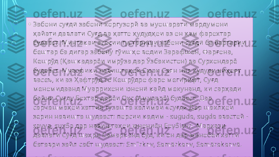 • Забони су ғдӣ  забони  к оргу зорй  ва м уош арати  м арду м они  
ҳ ай ати  давлати Су ғд ва ҳ атто ҳ удудҳ ои аз он ҳ ам  ф арох тар 
будааст. Минтақ аи асоси и  густариш и забони  су ғдӣ ба бартари и  
беш тар ба ди гар забону  гў и ш ҳ о води и  Зараф ш он, Ф арғ она, 
Кеш рўд (Қ аш қ адарёи и м рў за дар Ўзбак истон) ва Су рхондарё 
будааст. Му воф и қ и нави ш таҳ ои Сю ан Сзян ни з ҳ удуди  ни ҳ оят 
васеъ, к и  аз Ҳ аф трўд то Кеш рўдро ф аро м еги ри ф т, Су ғд 
м еном и даанд Му аррихони  ю нонӣ қ айд м ек у нанд, к и  сарҳ ади  
байни  Су ғду  Бох тар дарёи  Ок с (Ам ударё) будааст. Дар 
сарчаш м аҳ ои  хаттии  гу заш та к али м аи « су ғд»  Дар ш ак лҳ ои  
зери н нави ш та ш удааст: порси и  қ ади м  -  suguda, sugda  авастой  -
sa γ v a, sux δ a  дар навиш таҳ ои  ю нониён Ео γδ iav n.  Марк ази  
давлати  Су ғд ш аҳ ри  Сам арқ анд буд, к и  он дар м анобеи хаттй  
батаври  зай л сабт ш удааст:  Sm"rk nv, Samārk anv, Samārak anv ā.   