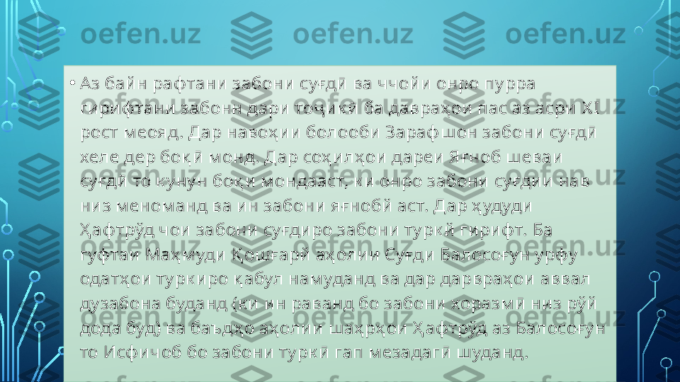 • Аз байн раф тани забони  су ғдӣ ва ччойи онро пу рра 
ги риф тани забонн дари  тоҷ ик ӣ ба давраҳ ои пас аз асри  X I 
рост м еояд. Дар навоҳ ии болооби Зараф ш он забони су ғдӣ 
хеле дер боқ ӣ м онд. Дар соҳ илҳ ои дареи Яғ ноб ш еваи 
су ғдӣ то к у ну н боқ и м ондааст, к и онро забони су ғдии нав 
низ м еном анд ва ин забони яғнобй аст. Дар ҳ удуди 
Ҳ аф трўд чои забони су ғдиро забони ту рк й гириф т. Ба 
гуф таи Маҳ м уди  Қ ош ғарй аҳ олии Су ғди Балосоғу н у рфу  
одатҳ ои ту рк иро қ абул нам уданд ва дар дарвраҳ ои аввал 
ду забона буданд (к и ин раванд бо забони хоразм ӣ низ рў й 
дода буд) ва баъдҳ о аҳ олии ш аҳ рҳ ои Ҳ аф трўд аз Балосоғу н 
то Исф ичоб бо забони ту рк ӣ гап м езадагӣ ш уданд.  