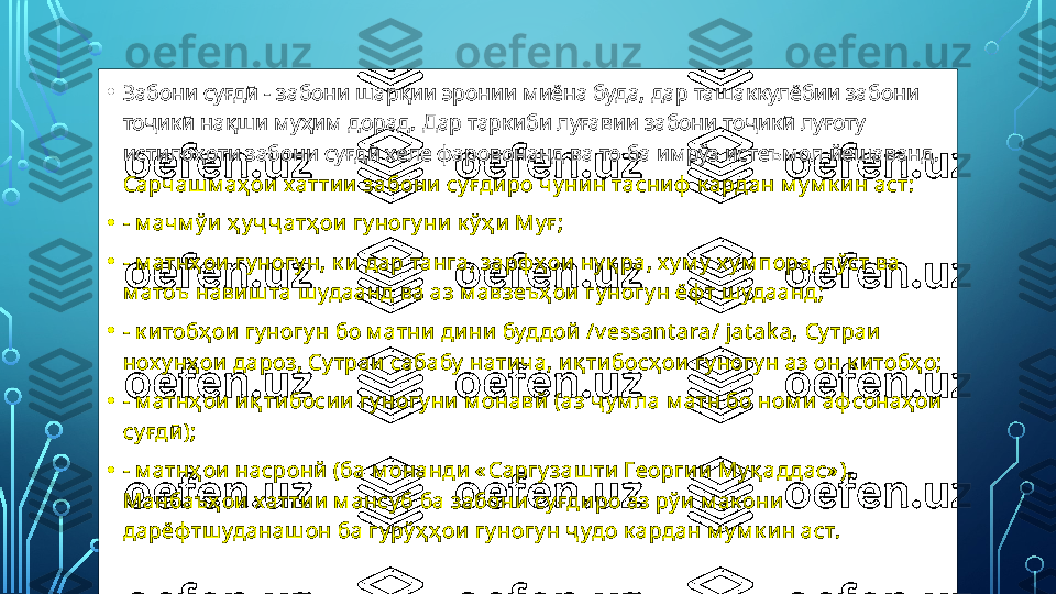 • Забони суғдӣ - забони шарқии эронии миёна буда, дар ташаккулёбии забони 
тоҷикӣ нақши муҳим дорад. Дар таркиби луғавии забони тоҷикӣ луғоту 
истилоҳоти забони суғдӣ хеле фаровонанд ва то ба имрўз истеъмол йешаванд. 
Сарчаш м аҳ ои хаттии  забони су ғди ро ч у ни н тасниф  к ардан м у м к и н аст:
• - м ач м ў и ҳ у ҷ ҷ атҳ ои  гу ногу ни  к ў ҳ и  Му ғ ;
• - м атнҳ ои  гу ногу н, к и дар танга, зарфҳ ои  ну қ ра, х у м у  х у м пора, пўст ва 
м атоъ навиш та ш удаанд ва аз м авзеъҳ ои гу ногу н ёф т ш удаанд;
• - к и тобҳ ои  гу ногу н бо м атни  дини  буддой  / v essant ara/ jat ak a,  Су траи  
нох у нҳ ои дароз, Су траи  сабабу  натич а, и қ ти босҳ ои гу ногу н аз он к и тобҳ о;
• - м атнҳ ои  и қ ти босии  гу ногу ни  м онавй (аз ҷ у м ла м атн бо ном и  аф сонаҳ ои  
су ғдӣ );
• - м атнҳ ои  насронй (ба м онанди « Саргу заш ти  Георги и  Му қ аддас» ).  
Манбаъҳ ои хаттии  м ансу б ба забони су ғдиро аз рў и м ак они  
дарёф тш уданаш он ба гу рў ҳ ҳ ои  гу ногу н ҷ удо к ардан м у м к и н аст.  