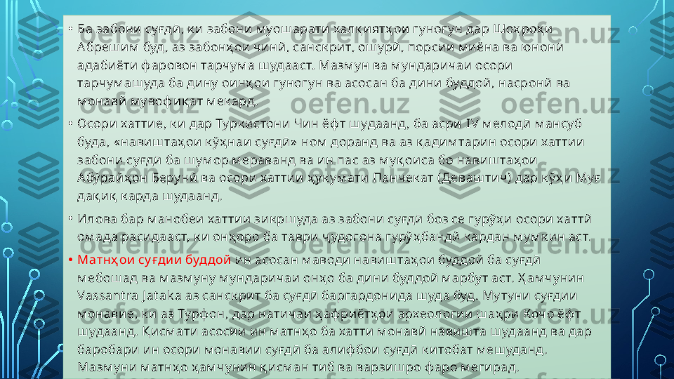 • Ба забони  су ғдӣ , к и  забони  м уош арати  халқ и ятҳ ои  гу ногу н дар Шоҳ роҳ и  
Абреш и м  буд , аз забонҳ ои  чи нй , санск ри т, ош у рй , порси и  м и ёна ва ю нонӣ  
адаби ёти  ф аровон тарчу м а ш удааст. Мазм у н ва м у ндари чаи  осори  
тарчу м аш уда ба ди ну  ои нҳ ои  гу ногу н ва асосан ба ди ни  буддой , насронй ва 
м онавй  м у воф и қ ат м ек ард.
• Осори  хатти е, к и  дар Ту рк и стони  Чи н ёф т ш удаанд , ба асри   I V  м елодӣ м ансу б 
буда, « нави ш таҳ ои  к ў ҳ наи  су ғдӣ »  ном  доранд ва аз қ ади м тари н осори  хатти и  
забони  су ғдӣ  ба ш у м ор м ераванд ва и н пас аз м у қ ои са бо нави ш таҳ ои  
Абў рай ҳ он Беру нй  ва осори хатти и  ҳ у к у м ати  Панчек ат (Д еваш тич) дар к ў ҳ и  Му ғ  
дақ и қ  к арда ш удаанд.
• Илова бар м анобеи хатти и  зи к рш уда аз забони  су ғдӣ  боз се гу рў ҳ и  осори  хаттй  
ом ада расидааст, к и  онҳ оро ба таври  ҷ удогона гу рў ҳ бандй  к ардан м у м к и н аст.
• Матнҳ ои  су ғди и  буддой   и н асосан м аводи  нави ш таҳ ои  буддой  ба су ғдӣ  
м ебош ад ва м азм у ну  м у ндари чаи  онҳ о ба ди ни  буд дой  м арбу т аст. Ҳ ам чу ни н 
Vassant ra J at ak a  аз санск ри т ба су ғдӣ  баргардони да ш уда буд . Му ту ни  су ғди и  
м онави е, к и  аз Ту рф он, дар нати чаи  ҳ аф ри ётҳ ои  археологи и  ш аҳ ри  К очо ёф т 
ш удаанд. Қ исм ати  асоси и  и н м атнҳ о ба хатти  м онавй  нави ш та ш удаанд ва дар 
баробари  и н осори  м онави и  су ғдӣ  ба алиф бои  су ғдӣ  к и тобат м еш уданд. 
Мазм у ни  м атнҳ о ҳ ам чу ни н қ и см ан ти б ва варзи ш ро ф аро м еги рад .  